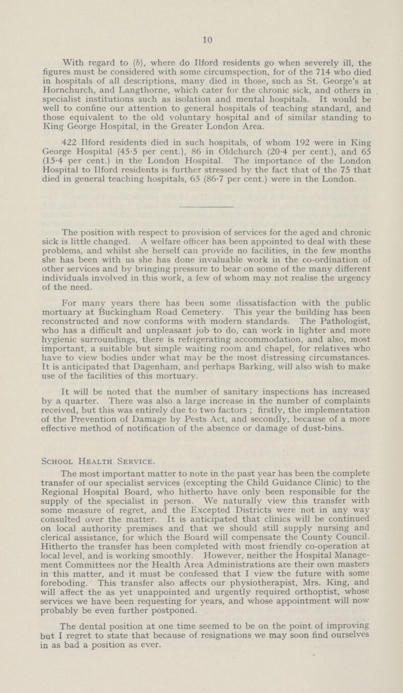 10 With regard to (b), where do Ilford residents go when severely ill, the figures must be considered with some circumspection, for of the 714 who died in hospitals of all descriptions, many died in those, such as St. George's at Hornchurch, and Langthorne, which cater for the chronic sick, and others in specialist institutions such as isolation and mental hospitals. It would be well to confine our attention to general hospitals of teaching standard, and those equivalent to the old voluntary hospital and of similar standing to King George Hospital, in the Greater London Area. 422 Ilford residents died in such hospitals, of whom 192 were in King George Hospital (45-5 per cent.), 86 in Oldchurch (20.4 per cent.), and 65 (15-4 per cent.) in the London Hospital. The importance of the London Hospital to Ilford residents is further stressed by the fact that of the 75 that died in general teaching hospitals, 65 (86.7 per cent.) were in the London. The position with respect to provision of services for the aged and chronic sick is little changed. A welfare officer has been appointed to deal with these problems, and whilst she herself can provide no facilities, in the few months she has been with us she has done invaluable work in the co-ordination of other services and by bringing pressure to bear on some of the many different individuals involved in this work, a few of whom may not realise the urgency of the need. For many years there has been some dissatisfaction with the public mortuary at Buckingham Road Cemetery. This year the building has been reconstructed and now conforms with modern standards. The Pathologist, who has a difficult and unpleasant job to do, can work in lighter and more hygienic surroundings, there is refrigerating accommodation, and also, most important, a suitable but simple waiting room and chapel, for relatives who have to view bodies under what may be the most distressing circumstances. It is anticipated that Dagenham, and perhaps Barking, will also wish to make use of the facilities of this mortuary. It will be noted that the number of sanitary inspections has increased by a quarter. There was also a large increase in the number of complaints received, but this was entirely due to two factors; firstly, the implementation of the Prevention of Damage by Pests Act, and secondly, because of a more effective method of notification of the absence or damage of dust-bins. School Health Service. The most important matter to note in the past year has been the complete transfer of our specialist services (excepting the Child Guidance Clinic) to the Regional Hospital Board, who hitherto have only been responsible for the supply of the specialist in person. We naturally view this transfer with some measure of regret, and the Excepted Districts were not in any way consulted over the matter. It is anticipated that clinics will be continued on local authority premises and that we should still supply nursing and clerical assistance, for which the Board will compensate the County Council. Hitherto the transfer has been completed with most friendly co-operation at local level, and is working smoothly. However, neither the Hospital Manage ment Committees nor the Health Area Administrations are their own masters in this matter, and it must be confessed that I view the future with some foreboding. This transfer also affects our physiotherapist, Mrs. King, and will affect the as yet unappointed and urgently required orthoptist, whose services we have been requesting for years, and whose appointment will now probably be even further postponed. The dental position at one time seemed to be on the point of improving but I regret to state that because of resignations we may soon find ourselves in as bad a position as ever.