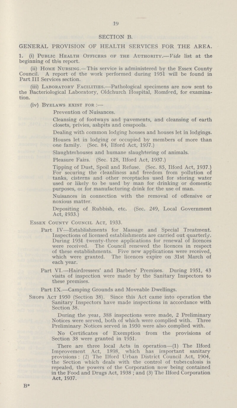 19 SECTION B. GENERAL PROVISION OF HEALTH SERVICES FOR THE AREA. 1. (i) Pubi.ic Health Officers of the Authority.— Vide list at the beginning of this report. (ii) Home Nursing.— This service is administered by the Essex County Council. A report of the work performed during 1951 will be found in Part III Services section. (iii) Laboratory Facilities.— Pathological specimens are now sent to the Bacteriological Laboratory, OJdchurch Hospital, Romford, for examina tion. (iv) Byelaws exist for:— Prevention of Nuisances. Cleansing of footways and pavements, and cleansing of earth closets, privies, ashpits and cesspools. Dealing with common lodging houses and houses let in lodgings. Houses let in lodging or occupied by members of more than one family. (Sec. 84, Ilford Act, 1937.) Slaughteihouses and humane slaughtering of animals. Pleasure Fairs. (Sec. 128, Ilford Act, 1937.) Tipping of Dust, Spoil and Refuse. (Sec. 85, Ilford Act, 1937.) For securing the cleanliness and freedom from pollution of tanks, cisterns and other receptacles used for storing water used or likely to be used by man for drinking or domestic purposes, oi for manufacturing drink for the use of man. Nuisances in connection with the removal of offensive or noxious matter. Depositing of Rubbish, etc. (Sec. 249, Local Government Act, 1933.) Essex County Council Act, 1933. Part IV—Establishments for Massage and Special Treatment. Inspections of licensed establishments are carried out quarterly. During 1951 twenty-three applications for renewal of licences were received. The Council renewed the licences in respect of these establishments. Five new applications were received, which were granted. The licences expire on 31st March of each year. Part VI.— Hairdressers' and Barbers' Premises. During 1951, 43 visits of inspection were made by the Sanitary Inspectors to these premises. Part IX.— Camping Grounds and Moveable Dwellings. Shops Act 1950 (Section 38). Since this Act came into operation the Sanitary Inspectors have made inspections in accordance with Section 38. During the year, 388 inspections were made, 2 Preliminary Notices were served, both of which were complied with. Three Preliminary Notices served in 1950 were also complied with. No Certificates of Exemption from the provisions of Section 38 were granted in 1951. There are three local Acts in operation— (1) The Ilford Improvement Act, 1898, which has important sanitary provisions: (2) The Ilford Urban District Council Act, 1904, the Section which deals with the control of tubeiculosis is repealed, the powers of the Corporation now being contained in the Food and Drugs Act, 1938; and (3) The Ilford Corporation Act, 1937. B*