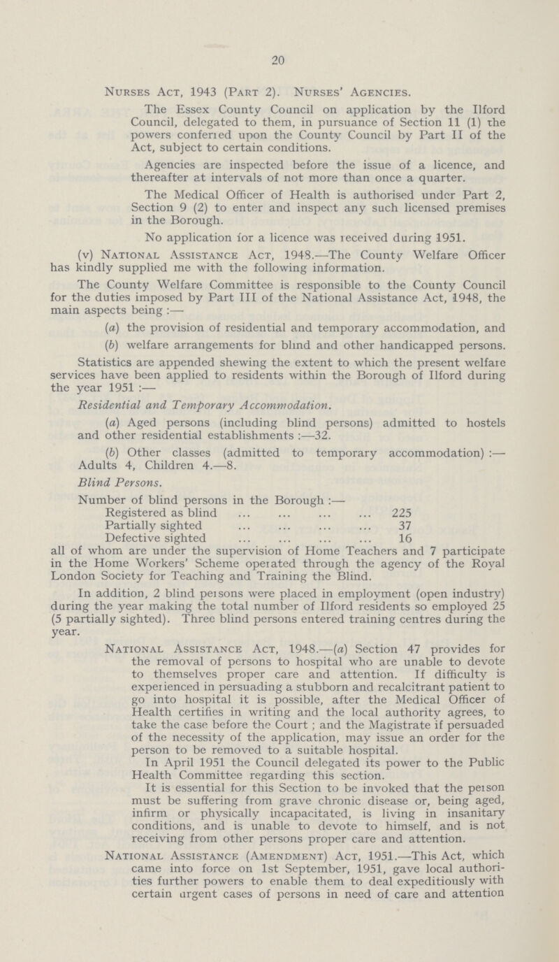 20 Nurses Act, 1943 (Part 2). Nurses' Agencies. The Essex County Council on application by the Ilford Council, delegated to them, in pursuance of Section 11 (1) the powers conferied upon the County Council by Part II of the Act, subject to certain conditions. Agencies are inspected before the issue of a licence, and thereafter at intervals of not more than once a quarter. The Medical Officer of Health is authorised under Part 2, Section 9 (2) to enter and inspect any such licensed premises in the Borough. No application for a licence was received during 1951. (v) National Assistance Act, 1948.— The County Welfare Officer has kindly supplied me with the following information. The County Welfare Committee is responsible to the County Council for the duties imposed by Part III of the National Assistance Act, 1948, the main aspects being:— (a) the provision of residential and temporary accommodation, and (b) welfare arrangements for blind and other handicapped persons. Statistics are appended shewing the extent to which the present welfare services have been applied to residents within the Borough of Ilford during the year 1951 :— Residential and Temporary Accommodation. (a) Aged persons (including blind persons) admitted to hostels and other residential establishments:— 32. (b) Other classes (admitted to temporary accommodation) :— Adults 4, Children 4.—8. Blind Persons. Number of blind persons in the Borough :— Registered as blind 225 Partially sighted 37 Defective sighted 16 all of whom are under the supervision of Home Teachers and 7 participate in the Home Workers' Scheme operated through the agency of the Royal London Society for Teaching and Training the Blind. In addition, 2 blind peisons were placed in employment (open industry) during the year making the total number of Ilford residents so employed 25 (5 partially sighted). Three blind persons entered training centres during the year. National Assistance Act, 1948.—(a) Section 47 provides for the removal of persons to hospital who are unable to devote to themselves proper care and attention. If difficulty is experienced in persuading a stubborn and recalcitrant patient to go into hospital it is possible, after the Medical Officer of Health certifies in writing and the local authority agrees, to take the case before the Court; and the Magistrate if persuaded of the necessity of the application, may issue an order for the person to be removed to a suitable hospital. In April 1951 the Council delegated its power to the Public Health Committee regarding this section. It is essential for this Section to be invoked that the peison must be suffering from grave chronic disease or, being aged, infirm or physically incapacitated, is living in insanitary conditions, and is unable to devote to himself, and is not receiving from other persons proper care and attention. National Assistance (Amendment) Act, 1951.— This Act, which came into force on 1st September, 1951, gave local authori ties further powers to enable them to deal expeditiously with certain urgent cases of persons in need of care and attention