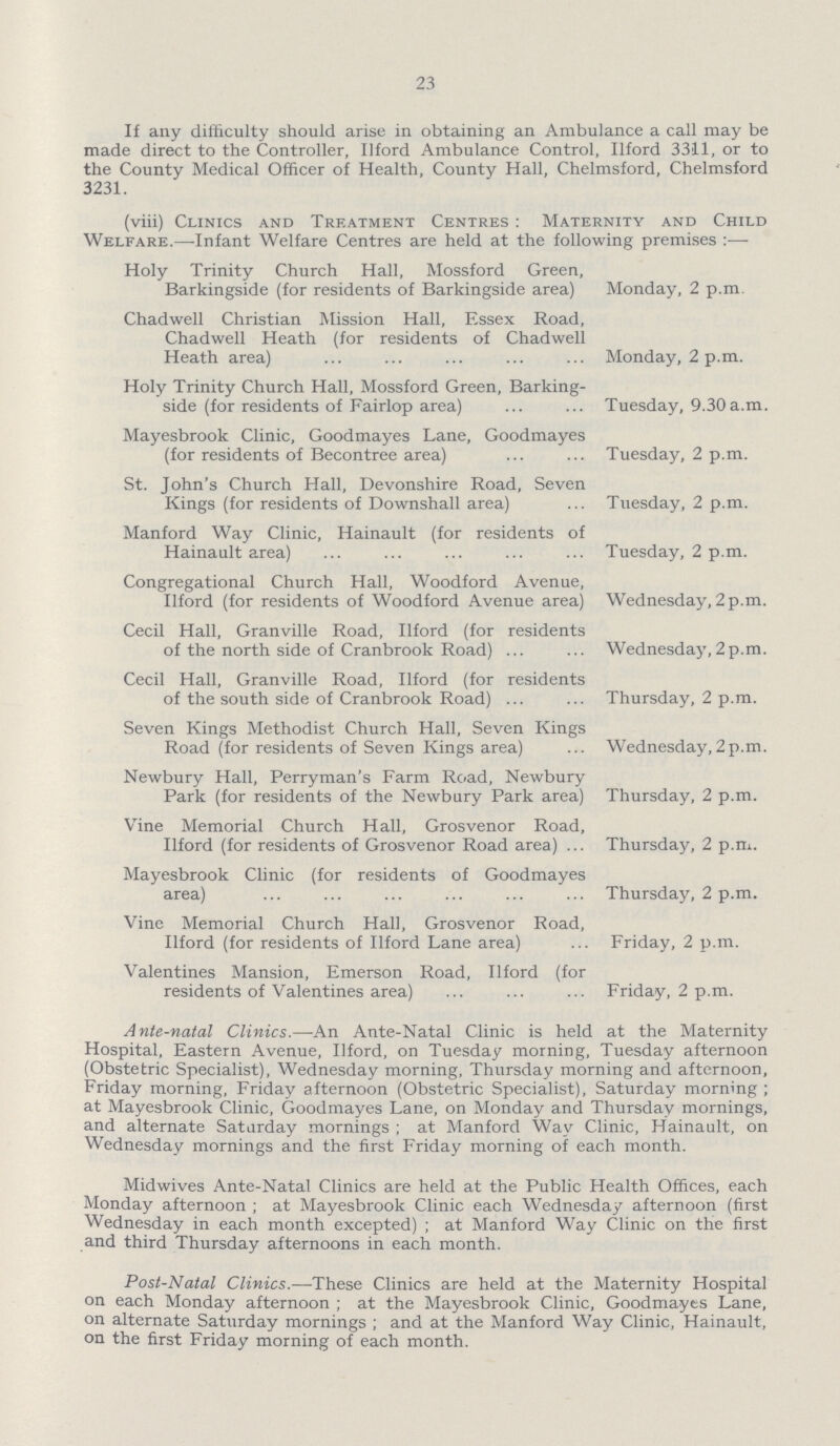 23 If any difficulty should arise in obtaining an Ambulance a call may be made direct to the Controller, Ilford Ambulance Control, Ilford 3311, or to the County Medical Officer of Health, County Hall, Chelmsford, Chelmsford 3231. (viii) Clinics and Treatment Centres: Maternity and Child Welfare.—Infant Welfare Centres are held at the following premises :— Holy Trinity Church Hall, Mossford Green, Barkingside (for residents of Barkingside area) Monday, 2 p.m. Chad well Christian Mission Hall, Essex Road, Chadwell Heath (for residents of Chadwell Heath area) Monday, 2 p.m. Holy Trinity Church Hall, Mossford Green, Barking side (for residents of Fairlop area) Tuesday, 9.30a.m. Mayesbrook Clinic, Goodmayes Lane, Goodmayes (for residents of Becontree area) Tuesday, 2 p.m. St. John's Church Hall, Devonshire Road, Seven Kings (for residents of Downshall area) Tuesday, 2 p.m. Manford Way Clinic, Hainault (for residents of Hainault area) Tuesday, 2 p.m. Congregational Church Hall, Woodford Avenue, Ilford (for residents of Woodford Avenue area) Wednesday, 2 p.m. Cecil Hall, Granville Road, Ilford (for residents of the north side of Cranbrook Road) Wednesday,2p.m. Cecil Hall, Granville Road, Ilford (for residents of the south side of Cranbrook Road) Thursday, 2 p.m. Seven Kings Methodist Church Hall, Seven Kings Road (for residents of Seven Kings area) Wednesday,2p.m. Newbury Hall, Perryman's Farm Road, Newbury Park (for residents of the Newbury Park area) Thursday, 2 p.m. Vine Memorial Church Hall, Grosvenor Road, Ilford (for residents of Grosvenor Road area) Thursday, 2 p.m. Mayesbrook Clinic (for residents of Goodmayes area) Thursday, 2 p.m. Vine Memorial Church Hall, Grosvenor Road, Ilford (for residents of Ilford Lane area) Friday, 2 p.m. Valentines Mansion, Emerson Road, Ilford (for residents of Valentines area) Friday, 2 p.m. Ante-natal Clinics.— An Ante-Natal Clinic is held at the Maternity Hospital, Eastern Avenue, Ilford, on Tuesday morning, Tuesday afternoon (Obstetric Specialist), Wednesday morning, Thursday morning and afternoon, Friday morning, Friday afternoon (Obstetric Specialist), Saturday morning ; at Mayesbrook Clinic, Goodmayes Lane, on Monday and Thursday mornings, and alternate Saturday mornings; at Manford Way Clinic, Hainault, on Wednesday mornings and the first Friday morning of each month. Midwives Ante-Natal Clinics are held at the Public Health Offices, each Monday afternoon; at Mayesbrook Clinic each Wednesday afternoon (first Wednesday in each month excepted); at Manford Way Clinic on the first and third Thursday afternoons in each month. Post-Natal Clinics.— These Clinics are held at the Maternity Hospital on each Monday afternoon; at the Mayesbrook Clinic, Goodmayes Lane, on alternate Saturday mornings; and at the Manford Way Clinic, Hainault, on the first Friday morning of each month.