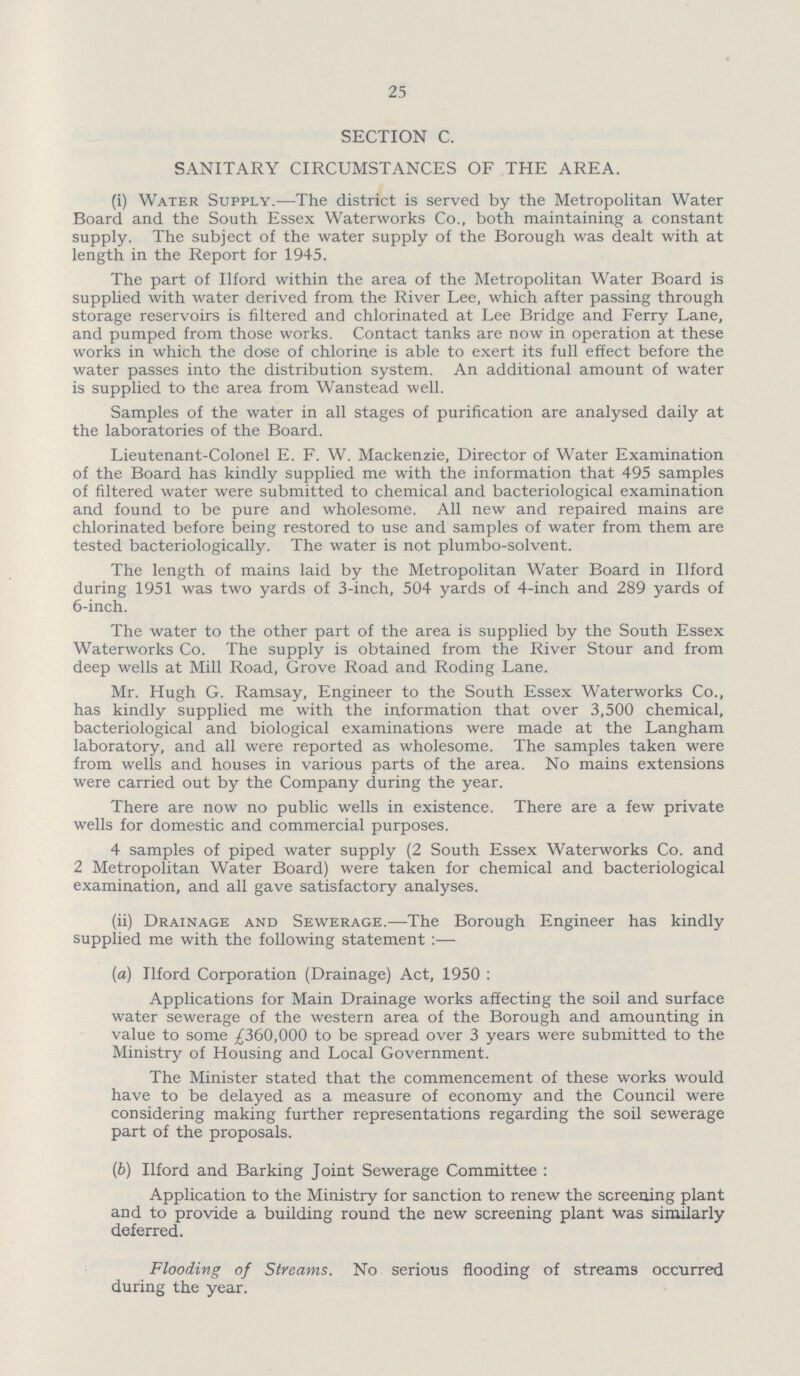 25 SECTION C. SANITARY CIRCUMSTANCES OF THE AREA. (i) Water Supply.—The district is served by the Metropolitan Water Board and the South Essex Waterworks Co., both maintaining a constant supply. The subject of the water supply of the Borough was dealt with at length in the Report for 1945. The part of Ilford within the area of the Metropolitan Water Board is supplied with water derived from the River Lee, which after passing through storage reservoirs is filtered and chlorinated at Lee Bridge and Ferry Lane, and pumped from those works. Contact tanks are now in operation at these works in which the dose of chlorine is able to exert its full effect before the water passes into the distribution system. An additional amount of water is supplied to the area from Wanstead well. Samples of the water in all stages of purification are analysed daily at the laboratories of the Board. Lieutenant-Colonel E. F. W. Mackenzie, Director of Water Examination of the Board has kindly supplied me with the information that 495 samples of filtered water were submitted to chemical and bacteriological examination and found to be pure and wholesome. All new and repaired mains are chlorinated before being restored to use and samples of water from them are tested bacteriologically. The water is not plumbo-solvent. The length of mains laid by the Metropolitan Water Board in Ilford during 1951 was two yards of 3-inch, 504 yards of 4-inch and 289 yards of 6-inch. The water to the other part of the area is supplied by the South Essex Waterworks Co. The supply is obtained from the River Stour and from deep wells at Mill Road, Grove Road and Roding Lane. Mr. Hugh G. Ramsay, Engineer to the South Essex Waterworks Co., has kindly supplied me with the information that over 3,500 chemical, bacteriological and biological examinations were made at the Langham laboratory, and all were reported as wholesome. The samples taken were from wells and houses in various parts of the area. No mains extensions were carried out by the Company during the year. There are now no public wells in existence. There are a few private wells for domestic and commercial purposes. 4 samples of piped water supply (2 South Essex Waterworks Co. and 2 Metropolitan Water Board) were taken for chemical and bacteriological examination, and all gave satisfactory analyses. (ii) Drainage and Sewerage.—The Borough Engineer has kindly supplied me with the following statement:— (a) Ilford Corporation (Drainage) Act, 1950: Applications for Main Drainage works affecting the soil and surface water sewerage of the western area of the Borough and amounting in value to some £360,000 to be spread over 3 years were submitted to the Ministry of Housing and Local Government. The Minister stated that the commencement of these works would have to be delayed as a measure of economy and the Council were considering making further representations regarding the soil sewerage part of the proposals. (b) Ilford and Barking Joint Sewerage Committee : Application to the Ministry for sanction to renew the screening plant and to provide a building round the new screening plant was similarly deferred. Flooding of Streams. No serious flooding of streams occurred during the year.