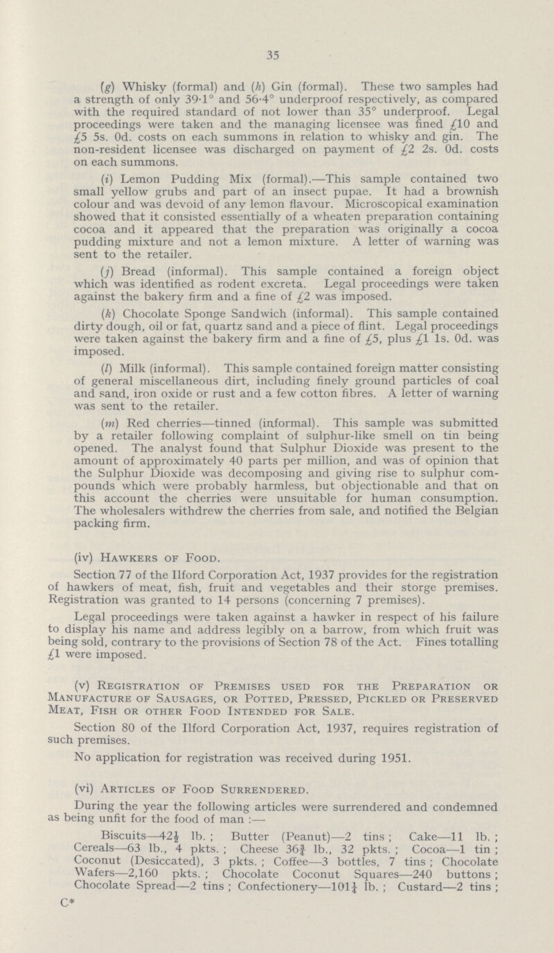 35 (g) Whisky (formal) and (h) Gin (formal). These two samples had a strength of only 39.1° and 56.4° underproof respectively, as compared with the required standard of not lower than 35° underproof. Legal proceedings were taken and the managing licensee was fined £10 and £5 5s. 0d. costs on each summons in relation to whisky and gin. The non-resident licensee was discharged on payment of £2 2s. 0d. costs on each summons. (i) Lemon Pudding Mix (formal).—This sample contained two small yellow grubs and part of an insect pupae. It had a brownish colour and was devoid of any lemon flavour. Microscopical examination showed that it consisted essentially of a wheaten preparation containing cocoa and it appeared that the preparation was originally a cocoa pudding mixture and not a lemon mixture. A letter of warning was sent to the retailer. (j) Bread (informal). This sample contained a foreign object which was identified as rodent excreta. Legal proceedings were taken against the bakery firm and a fine of £2 was imposed. (k) Chocolate Sponge Sandwich (informal). This sample contained dirty dough, oil or fat, quartz sand and a piece of flint. Legal proceedings were taken against the bakery firm and a fine of £5, plus £1 1s. 0d. was imposed. (l) Milk (informal). This sample contained foreign matter consisting of general miscellaneous dirt, including finely ground particles of coal and sand, iron oxide or rust and a few cotton fibres. A letter of warning was sent to the retailer. (m) Red cherries—tinned (informal). This sample was submitted by a retailer following complaint of sulphur-like smell on tin being opened. The analyst found that Sulphur Dioxide was present to the amount of approximately 40 parts per million, and was of opinion that the Sulphur Dioxide was decomposing and giving rise to sulphur com pounds which were probably harmless, but objectionable and that on this account the cherries were unsuitable for human consumption. The wholesalers withdrew the cherries from sale, and notified the Belgian packing firm. (iv) Hawkers of Food. Section 77 of the Ilford Corporation Act, 1937 provides for the registration of hawkers of meat, fish, fruit and vegetables and their storge premises. Registration was granted to 14 persons (concerning 7 premises). Legal proceedings were taken against a hawker in respect of his failure to display his name and address legibly on a barrow, from which fruit was being sold, contrary to the provisions of Section 78 of the Act. Fines totalling £1 were imposed. (v) Registration of Premises used for the Preparation or Manufacture of Sausages, or Potted, Pressed, Pickled or Preserved Meat, Fish or other Food Intended for Sale. Section 80 of the Ilford Corporation Act, 1937, requires registration of such premises. No application for registration was received during 1951. (vi) Articles of Food Surrendered. During the year the following articles were surrendered and condemned as being unfit for the food of man:— Biscuits—42J lb.; Butter (Peanut)—2 tins; Cake—11 lb.; Cereals—63 lb., 4 pkts.; Cheese 36¾ lb., 32 pkts.; Cocoa—1 tin; Coconut (Desiccated), 3 pkts.; Coffee—3 bottles, 7 tins; Chocolate Wafers—2,160 pkts.; Chocolate Coconut Squares—240 buttons; Chocolate Spread—2 tins; Confectionery—101¼ lb.; Custard—2 tins; C*