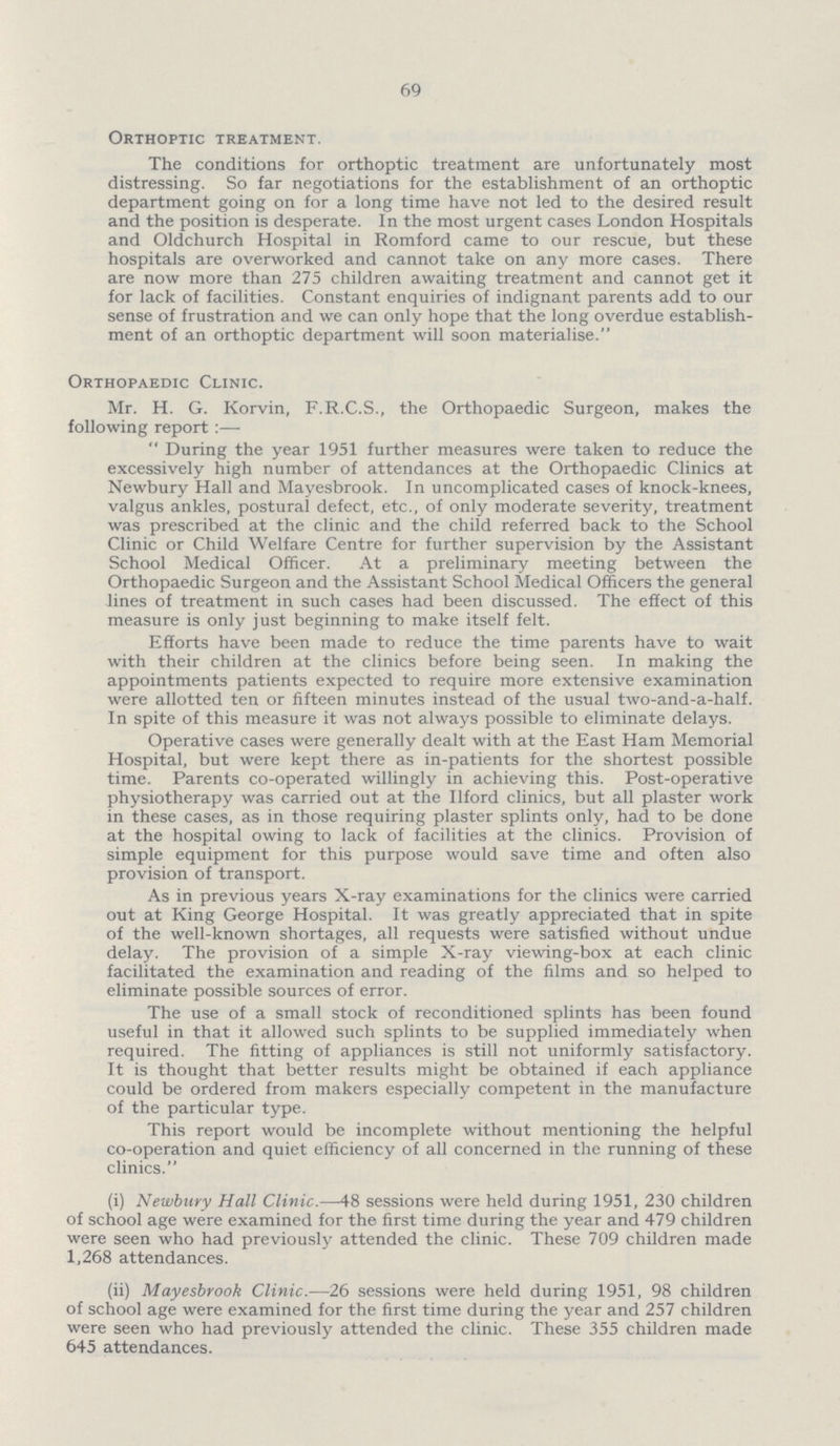 69 Orthoptic treatment. The conditions for orthoptic treatment are unfortunately most distressing. So far negotiations for the establishment of an orthoptic department going on for a long time have not led to the desired result and the position is desperate. In the most urgent cases London Hospitals and Oldchurch Hospital in Romford came to our rescue, but these hospitals are overworked and cannot take on any more cases. There are now more than 275 children awaiting treatment and cannot get it for lack of facilities. Constant enquiries of indignant parents add to our sense of frustration and we can only hope that the long overdue establish ment of an orthoptic department will soon materialise. Orthopaedic Clinic. Mr. H. G. Korvin, F.R.C.S., the Orthopaedic Surgeon, makes the following report:— During the year 1951 further measures were taken to reduce the excessively high number of attendances at the Orthopaedic Clinics at Newbury Hall and Mayesbrook. In uncomplicated cases of knock-knees, valgus ankles, posturai defect, etc., of only moderate severity, treatment was prescribed at the clinic and the child referred back to the School Clinic or Child Welfare Centre for further supervision by the Assistant School Medical Officer. At a preliminary meeting between the Orthopaedic Surgeon and the Assistant School Medical Officers the general lines of treatment in such cases had been discussed. The effect of this measure is only just beginning to make itself felt. Efforts have been made to reduce the time parents have to wait with their children at the clinics before being seen. In making the appointments patients expected to require more extensive examination were allotted ten or fifteen minutes instead of the usual two-and-a-half. In spite of this measure it was not always possible to eliminate delays. Operative cases were generally dealt with at the East Ham Memorial Hospital, but were kept there as in-patients for the shortest possible time. Parents co-operated willingly in achieving this. Post-operative physiotherapy was carried out at the Ilford clinics, but all plaster work in these cases, as in those requiring plaster splints only, had to be done at the hospital owing to lack of facilities at the clinics. Provision of simple equipment for this purpose would save time and often also provision of transport. As in previous years X-ray examinations for the clinics were carried out at King George Hospital. It was greatly appreciated that in spite of the well-known shortages, all requests were satisfied without undue delay. The provision of a simple X-ray viewing-box at each clinic facilitated the examination and reading of the films and so helped to eliminate possible sources of error. The use of a small stock of reconditioned splints has been found useful in that it allowed such splints to be supplied immediately when required. The fitting of appliances is still not uniformly satisfactory. It is thought that better results might be obtained if each appliance could be ordered from makers especially competent in the manufacture of the particular type. This report would be incomplete without mentioning the helpful co-operation and quiet efficiency of all concerned in the running of these clinics. (i) Newbury Hall Clinic.—48 sessions were held during 1951, 230 children of school age were examined for the first time during the year and 479 children were seen who had previously attended the clinic. These 709 children made 1,268 attendances. (ii) Mayesbrook Clinic.—26 sessions were held during 1951, 98 children of school age were examined for the first time during the year and 257 children were seen who had previously attended the clinic. These 355 children made 645 attendances.