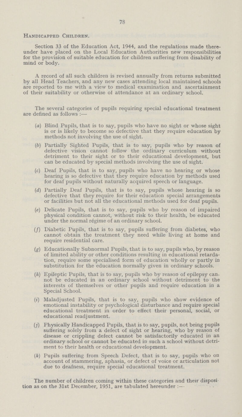 78 Handicapped Children. Section 33 of the Education Act, 1944, and the regulations made there under have placed on the Local Education Authorities new responsibilities for the provision of suitable education for children suffering from disability of mind or body. A record of all such children is revised annually from returns submitted by all Head Teachers, and any new cases attending local maintained schools are reported to me with a view to medical examination and ascertainment of their suitability or otherwise of attendance at an ordinary school. The several categories of pupils requiring special educational treatment are defined as follows:— (a) Blind Pupils, that is to say, pupils who have no sight or whose sight is or is likely to become so defective that they require education by methods not involving the use of sight. (b) Partially Sighted Pupils, that is to say, pupils who by reason of defective vision cannot follow the ordinary curriculum without detriment to their sight or to their educational development, but can be educated by special methods involving the use of sight. (c) Deaf Pupils, that is to say, pupils who have no hearing or whose hearing is so defective that they require education by methods used for deaf pupils without naturally acquired speech or language. (d) Partially Deaf Pupils, that is to say, pupils whose hearing is so defective that they require for their education special arrangements or facilities but not all the educational methods used for deaf pupils. (e) Delicate Pupils, that is to say, pupils who by reason of impaired physical condition cannot, without risk to their health, be educated under the normal regime of an ordinary school. (f) Diabetic Pupils, that is to say, pupils suffering from diabetes, who cannot obtain the treatment they need while living at home and require residential care. (g) Educationally Subnormal Pupils, that is to say, pupils who, by reason of limited ability or other conditions resulting in educational retarda tion, require some specialised form of education wholly or partly in substitution for the education normally given in ordinary schools. (h) Epileptic Pupils, that is to say, pupils who by reason of epilepsy can not be educated in an ordinary school without detriment to the interests of themselves or other pupils and require education in a Special School. (i) Maladjusted Pupils, that is to say, pupils who show evidence of emotional instability or psychological disturbance and require special educational treatment in order to effect their personal, social, or educational readjustment. (j) Physically Handicapped Pupils, that is to say, pupils, not being pupils suffering solely from a defect of sight or hearing, who by reason of disease or crippling defect cannot be satisfactorily educated in an ordinary school or cannot be educated in such a school without detri ment to their health or educational development. (k) Pupils suffering from Speech Defect, that is to say, pupils who on account of stammering, aphasia, or defect of voice or articulation not due to deafness, require special educational treatment. The number of children coming within these categories and their disposi tion as on the 31st December, 1951, are tabulated hereunder:—