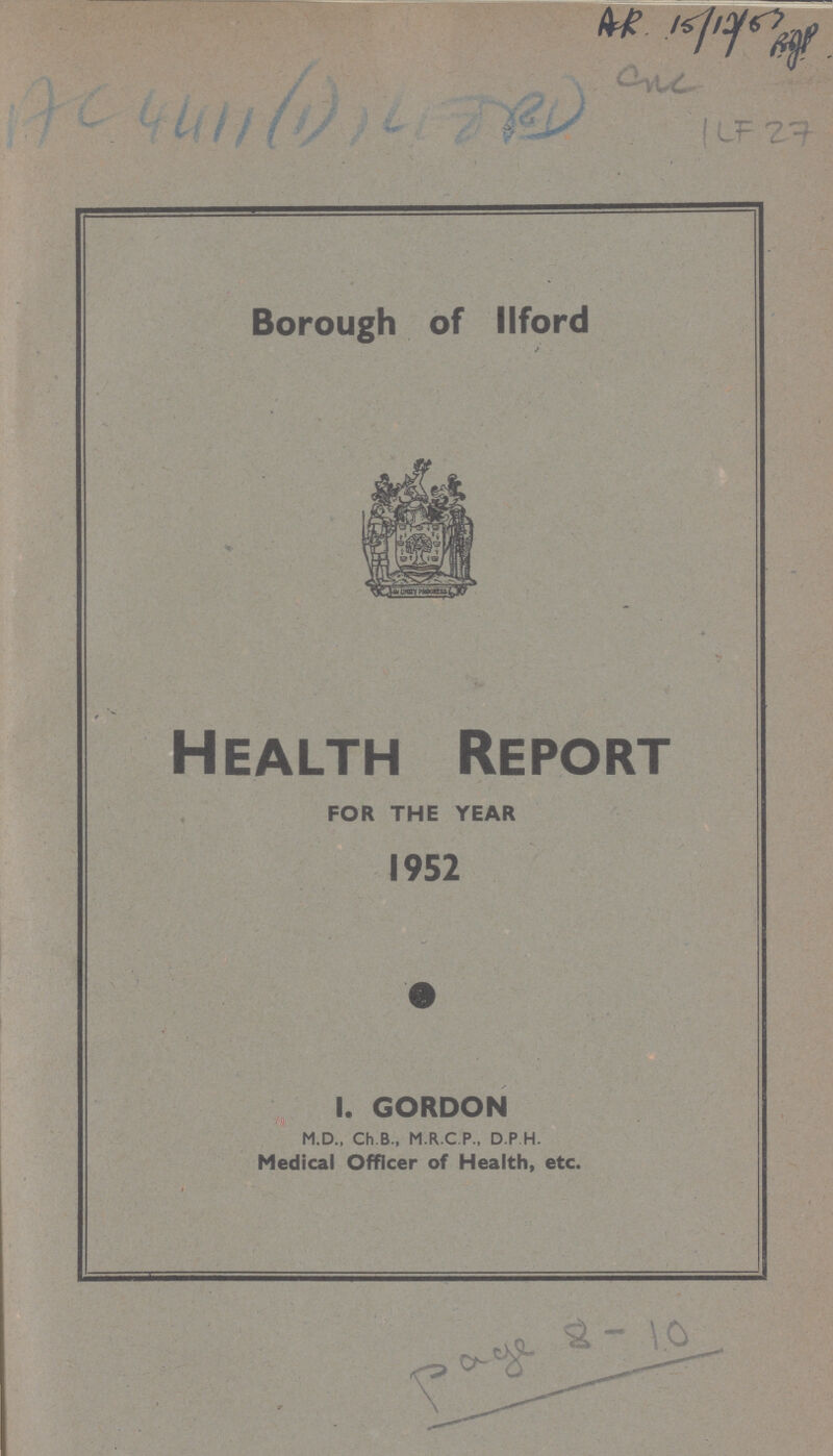 AR 15/12/83 ??? one Ac 4411 (1) ??? ILF 27 Borough of llford Health Report FOR THE YEAR 1952 I. GORDON M.D., Ch.B., M.R.C P., D P H. Medical Officer of Health, etc. Page 8-10