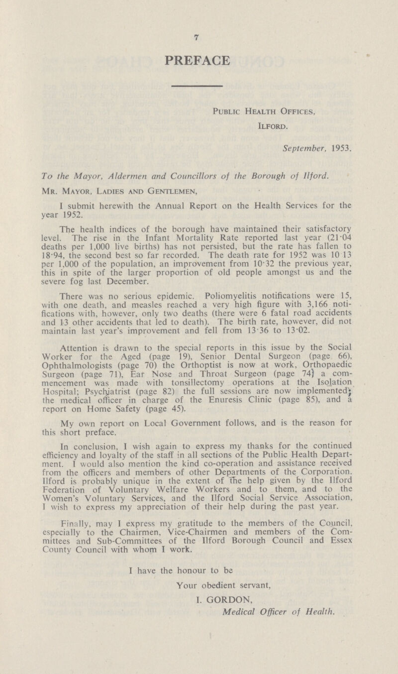 7 PREFACE Public Health Offices, Ilford. September, 1953. To the Mayor, Aldermen and Councillors of the Borough of Ilford. Mr. Mayor, Ladies and Gentlemen, I submit herewith the Annual Report on the Health Services for the year 1952. The health indices of the borough have maintained their satisfactory level. The rise in the Infant Mortality Rate reported last year (21.04 deaths per 1,000 live births) has not persisted, but the rate has fallen to 18.94, the second best so far recorded. The death rate for 1952 was 10 13 per 1,000 of the population, an improvement from 10.32 the previous year, this in spite of the larger proportion of old people amongst us and the severe fog last December. There was no serious epidemic. Poliomyelitis notifications were 15, with one death, and measles reached a very high figure with 3,166 noti fications with, however, only two deaths (there were 6 fatal road accidents and 13 other accidents that led to death). The birth rate, however, did not maintain last year's improvement and fell from 13.36 to 13.02. Attention is drawn to the special reports in this issue by the Social Worker for the Aged (page 19), Senior Dental Surgeon (page 66), Ophthalmologists (page 70) the Orthoptist is now at work. Orthopaedic Surgeon (page 71), Ear Nose and Throat Surgeon (page 74) a com mencement was made with tonsillectomy operations at the Isolation Hospital; Psychiatrist (page 82) the full sessions are now implemented the medical officer in charge of the Enuresis Clinic (page 85), and a report on Home Safety (page 45). My own report on Local Government follows, and is the reason for this short preface. In conclusion. I wish again to express my thanks for the continued efficiency and loyalty of the staff in all sections of the Public Health Depart ment. I would also mention the kind co-operation and assistance received from the officers and members of other Departments of the Corporation, llford is probably unique in the extent of the help given by the Ilford Federation of Voluntary Welfare Workers and to them, and to the Women's Voluntary Services, and the Ilford Social Service Association, I wish to express my appreciation of their help during the past year. Finally, may 1 express my gratitude to the members of the Council, especially to the Chairmen. Vice-Chairmen and members of the Com mittees and Sub-Committees of the Ilford Borough Council and Essex County Council with whom I work. I have the honour to be Your obedient servant, I. GORDON, Medical Officer of Health.