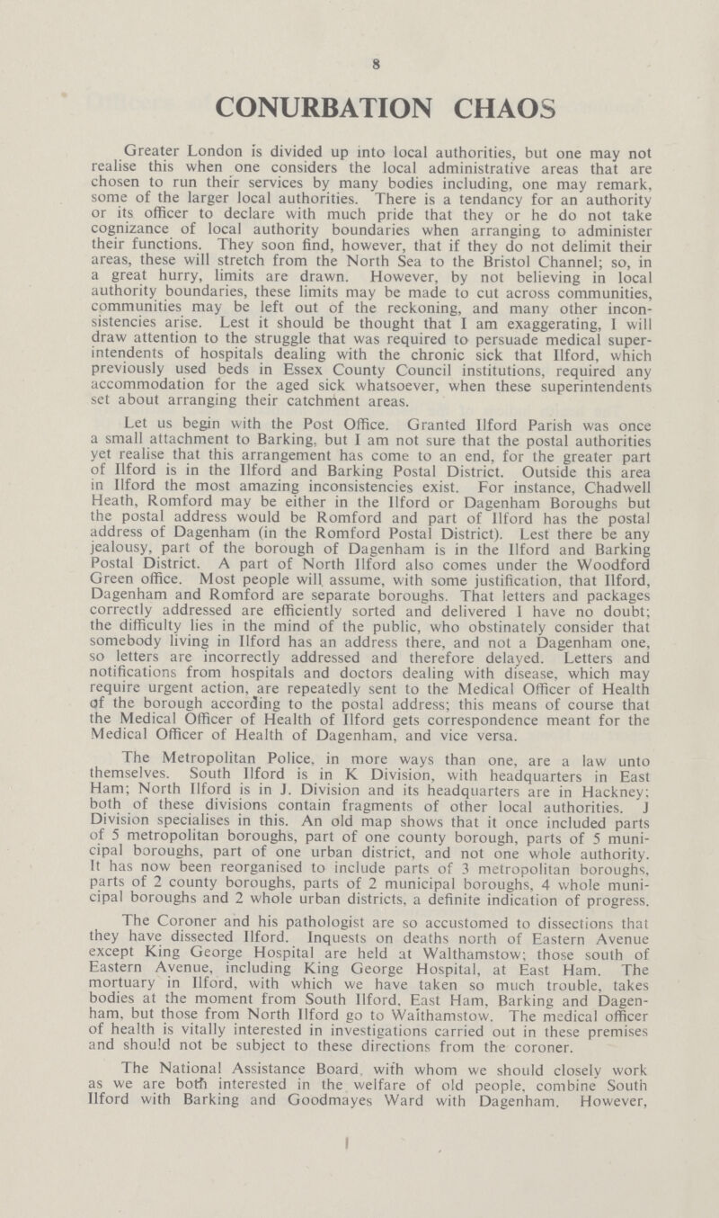 8 CONURBATION CHAOS Greater London is divided up into local authorities, but one may not realise this when one considers the local administrative areas that are chosen to run their services by many bodies including, one may remark, some of the larger local authorities. There is a tendancy for an authority or its officer to declare with much pride that they or he do not take cognizance of local authority boundaries when arranging to administer their functions. They soon find, however, that if they do not delimit their areas, these will stretch from the North Sea to the Bristol Channel; so, in a great hurry, limits are drawn. However, by not believing in local authority boundaries, these limits may be made to cut across communities, communities may be left out of the reckoning, and many other incon sistencies arise. Lest it should be thought that I am exaggerating, I will draw attention to the struggle that was required to persuade medical super intendents of hospitals dealing with the chronic sick that Ilford, which previously used beds in Essex County Council institutions, required any accommodation for the aged sick whatsoever, when these superintendents set about arranging their catchment areas. Let us begin with the Post Office. Granted Ilford Parish was once a small attachment to Barking, but I am not sure that the postal authorities yet realise that this arrangement has come to an end, for the greater part of Ilford is in the Ilford and Barking Postal District. Outside this area in Ilford the most amazing inconsistencies exist. For instance, Chadwell Heath, Romford may be either in the Ilford or Dagenham Boroughs but the postal address would be Romford and part of llford has the postal address of Dagenham (in the Romford Postal District). Lest there be any jealousy, part of the borough of Dagenham is in the Ilford and Barking Postal District. A part of North Ilford also comes under the Woodford Green office. Most people will assume, with some justification, that Ilford, Dagenham and Romford are separate boroughs That letters and packages correctly addressed are efficiently sorted and delivered I have no doubt; the difficulty lies in the mind of the public, who obstinately consider that somebody living in Ilford has an address there, and not a Dagenham one, so letters are incorrectly addressed and therefore delayed. Letters and notifications from hospitals and doctors dealing with disease, which may require urgent action, are repeatedly sent to the Medical Officer of Health of the borough according to the postal address; this means of course that the Medical Officer of Health of Ilford gets correspondence meant for the Medical Officer of Health of Dagenham, and vice versa. The Metropolitan Police, in more ways than one, are a law unto themselves. South Ilford is in K Division, with headquarters in East Ham; North Ilford is in J. Division and its headquarters are in Hackney; both of these divisions contain fragments of other local authorities. J Division specialises in this. An old map shows that it once included parts of 5 metropolitan boroughs, part of one county borough, parts of 5 muni cipal boroughs, part of one urban district, and not one whole authority. It has now been reorganised to include parts of 3 metropolitan boroughs, parts of 2 county boroughs, parts of 2 municipal boroughs, 4 whole muni cipal boroughs and 2 whole urban districts, a definite indication of progress. The Coroner and his pathologist are so accustomed to dissections that they have dissected Ilford. Inquests on deaths north of Eastern Avenue except King George Hospital are held at Walthamstow; those south of Eastern Avenue, including King George Hospital, at East Ham. The mortuary in Ilford, with which we have taken so much trouble, takes bodies at the moment from South Ilford. East Ham. Barking and Dagen ham, but those from North Ilford go to Walthamstow. The medical officer of health is vitally interested in investigations carried out in these premises and should not be subject to these directions from the coroner. The National Assistance Board with whom we should closely work as we are both interested in the welfare of old people, combine South Ilford with Barking and Goodmayes Ward with Dagenham. However,