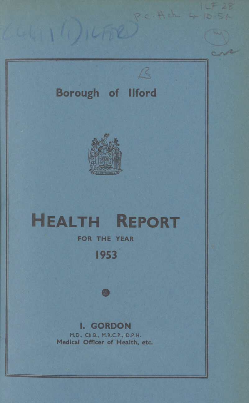 KF 28 P.C. ACK 4.10.54 4 C441WILFORD B Borough of ilford Health Report FOR THE YEAR 1953 GORDON M.D., Ch.B., M.R.C.P., D.P.H. Medical Officer of Health, etc.
