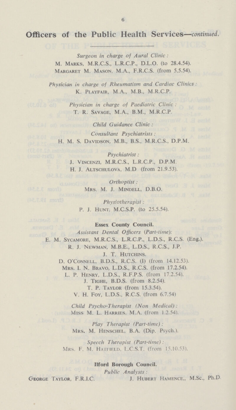6 Officers of the Public Health Services—continued. Surgeon in charge of Aural Clinic: M. Marks, M.R.C.S., L.R.C.P., D.L.O. (to 28.4.54). Margaret M. Mason, M.A., F.R.C.S. (from 5.5.54). Physician in charge of Rheumatism and Cardiac Clinics: K. Playfair, M.A., M.B.. M.R.C.P. Physician in charge of Paediatric Clinic: T. R. Savage, M.A., B.M., M.R.C.P Child Guidance Clinic: Consultant Psychiatrists: H. M. S. Davidson, M.B.. B.S.. M.R.C.S.. D.P.M. Psychiatrist: J. Vincenzi, M.R.C.S., L.R.C.P., D.P.M. H. J. Altschulova, M.D (from 21.9.53). Orthoptist: Mrs. M. J. Mindell, D.B.O. Physiotherapist: P. J. Hunt, M.C.S.P. (to 25.5.54). Essex County Council. Assistant Dental Officers (Part-time): E. M. Sycamore, M.R.C.S., L.R.C.P., L.D.S., R.C.S. (Eng.). R. J. Newman, M.B.E., L.D.S., R.C.S., J.P. J. T. Hutchins. D. O'Connell, B.D.S., R.C.S. (I) (from 14.12.53). Mrs. I. N. Bravo, L.D.S., R.C.S. (from 17.2.54). L. P. Henry, L.D.S., R.F.P.S. (from 17.2.54). J. Tighe, B.D.S. (from 8.2.54). T. P. Taylor (from 15.3.54). V. H. Foy, L.D.S.. R.C.S. (from 6.7.54) Child Psycho-Therapist (Non Medical): Miss M. L. Harries, M.A. (from 1.2.54). Play Therapist (Part-time): Mrs. M. Henschel, B.A. (Dip. Psych.). Specch Therapist (Part-time): Mrs. F. M. Hatfield. L.C.S.T. (from 15.10.53). Ilford Borough Council. Public Analysts: George Taylor, F.R.I.C. J. Hubert Hamence,. M.Sc., Ph.D.