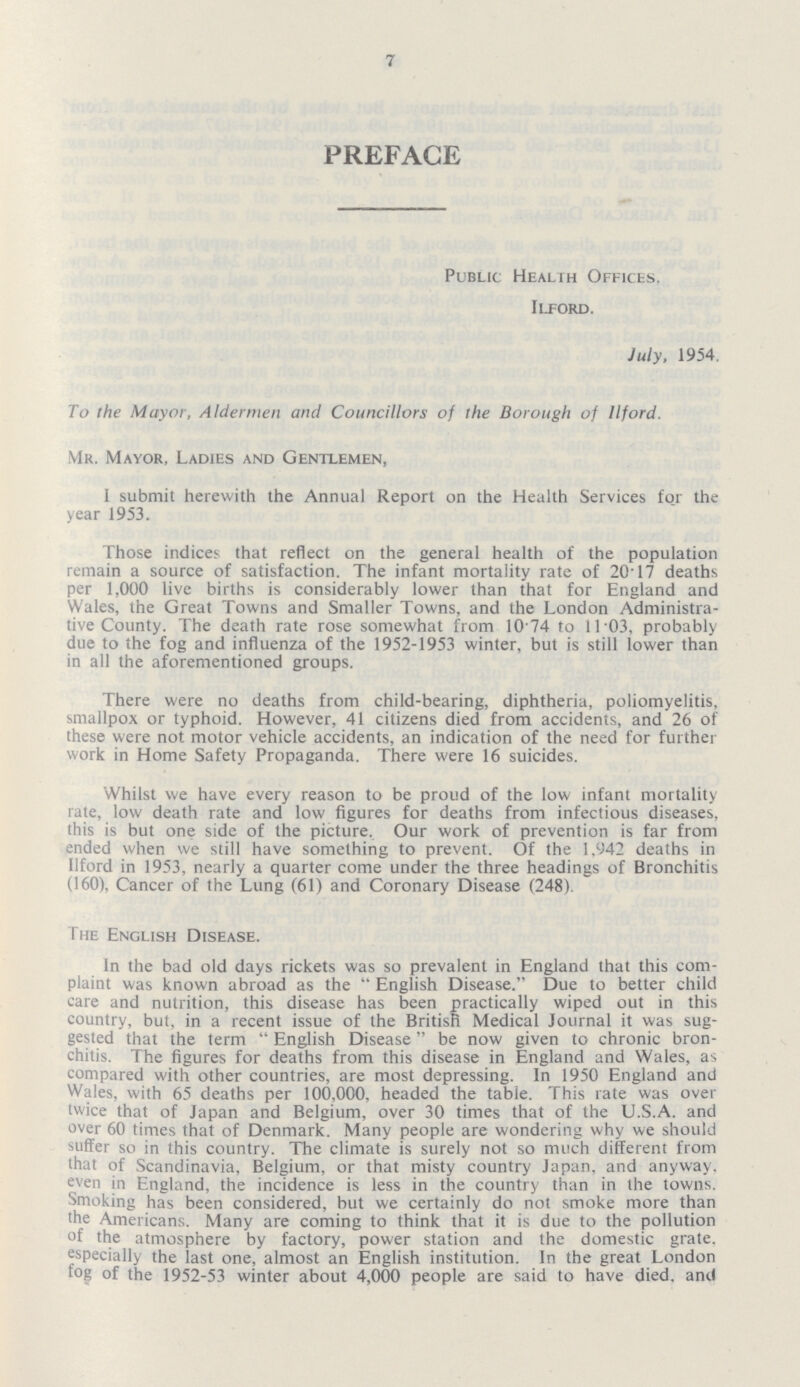 7 PREFACE Public Health Offices. Ilford. July, 1954. To the Mayor, Aldermen and Councillors of the Borough of Ilford. Mr. Mayor, Ladies and Gentlemen, I submit herewith the Annual Report on the Health Services for the year 1953. Those indices that reflect on the general health of the population remain a source of satisfaction. The infant mortality rate of 20.17 deaths per 1,000 live births is considerably lower than that for England and Wales, the Great Towns and Smaller Towns, and the London Administra tive County. The death rate rose somewhat from 10.74 to 11.03, probably due to the fog and influenza of the 1952-1953 winter, but is still lower than in all the aforementioned groups. There were no deaths from child-bearing, diphtheria, poliomyelitis, smallpox or typhoid. However, 41 citizens died from accidents, and 26 of these were not motor vehicle accidents, an indication of the need for further work in Home Safety Propaganda. There were 16 suicides. Whilst we have every reason to be proud of the low infant mortality rate, low death rate and low figures for deaths from infectious diseases, this is but one side of the picture. Our work of prevention is far from ended when we still have something to prevent. Of the 1,942 deaths in Ilford in 1953, nearly a quarter come under the three headings of Bronchitis (160), Cancer of the Lung (61) and Coronary Disease (248) The English Disease. In the bad old days rickets was so prevalent in England that this com plaint was known abroad as the English Disease. Due to better child care and nutrition, this disease has been practically wiped out in this country, but, in a recent issue of the British Medical Journal it was sug gested that the term English Disease be now given to chronic bron chitis. The figures for deaths from this disease in England and Wales, as compared with other countries, are most depressing. In 1950 England and Wales, with 65 deaths per 100,000, headed the table. This rate was over twice that of Japan and Belgium, over 30 times that of the U.S.A. and over 60 times that of Denmark. Many people are wondering why we should suffer so in this country. The climate is surely not so much different from that of Scandinavia, Belgium, or that misty country Japan, and anyway, even in England, the incidence is less in the country than in the towns. Smoking has been considered, but we certainly do not smoke more than the Americans. Many are coming to think that it is due to the pollution of the atmosphere by factory, power station and the domestic grate, especially the last one, almost an English institution. In the great London fog of the 1952-53 winter about 4,000 people are said to have died, and
