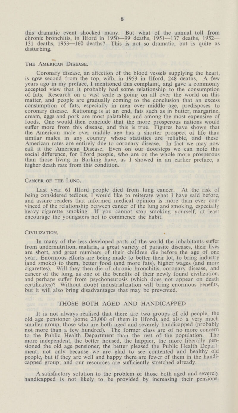 8 this dramatic event shocked many. But what of the annual toll from chronic bronchitis, in Ilford in 1950—99 deaths, 1951—137 deaths, 1952— 131 deaths, 1953—160 deaths? This is not so dramatic, but is quite as disturbing. The American Disease. Coronary disease, an affection of the blood vessels supplying the heart, is now second from the top, with, in 1953 in Ilford, 248 deaths. A few years ago in my preface, I mentioned this complaint, and gave a commonly accepted view that it probably had some relationship to the consumption of fats. Research on a vast scale is going on all over the world on this matter, and people are gradually coming to the conclusion that an excess consumption of fats, especially in men over middle age, predisposes to coronary disease. Rationing is at an end, fats such as in butter, margarine, cream, eggs and pork are most palatable, and among the most expensive of foods. One would then conclude that the more prosperous nations would suffer more from this disease, and this is true. Figures have shown that the American male over middle age has a shorter prospect of life than similar males in any country whose statistics are reliable, and these American rates are entirely due to coronary disease. In fact we may now call it the American Disease. Even on our doorsteps we can note this social difference, for Ilford people, who are on the whole more prosperous than those living in Barking have, as I showed in an earlier preface, a higher death rate from this condition. Cancer of the Lung. Last year 61 Ilford people died from lung cancer. At the risk of being considered tedious, 1 would like to reiterate what 1 have said before, and assure readers that informed medical opinion is more than ever con vinced of the relationship between cancer of the lung and smoking, especially heavy cigarette smoking. If you cannot stop smoking yourself, at least encourage the youngsters not to commence the habit. Civilization. In many of the less developed parts of the world the inhabitants suffer from undernutrition, malaria, a great variety of parasite diseases, their lives are short, and great numbers of their children die before the age of one year. Enormous efforts are being made to better their lot, to bring industry (and smoke) to them, better food (and more fats), higher wages (and more cigarettes). Will they then die of chronic bronchitis, coronary disease, and cancer of the lung, as one of the benefits of their newly found civilization, and perhaps suffer from psychoneurosis (which does not appear on death certificates)? Without doubt industrialization will bring enormous benefits, but it will also bring disadvantages that may be prevented. THOSE BOTH AGED AND HANDICAPPED It is not always realised that there are two groups of old people, the old age pensioner (some 23,000 of them in Ilford), and also a very much smaller group, those who are both aged and severely handicapped (probably not more than a few hundred). The former class are of no more concern to the Public Health Department than the rest of the population. The more independent, the better housed, the happier, the more liberally pen sioned the old age pensioner, the better pleased the Public Health Depart ment; not only because we are glad to see contented and healthy old people, but if they are well and happy there are fewer of them in the handi capped group; and our resources are sufficiently stretched already. A satisfactory solution to the problem of those bath aged and severely handicapped is not likely to be provided by increasing their pensions,