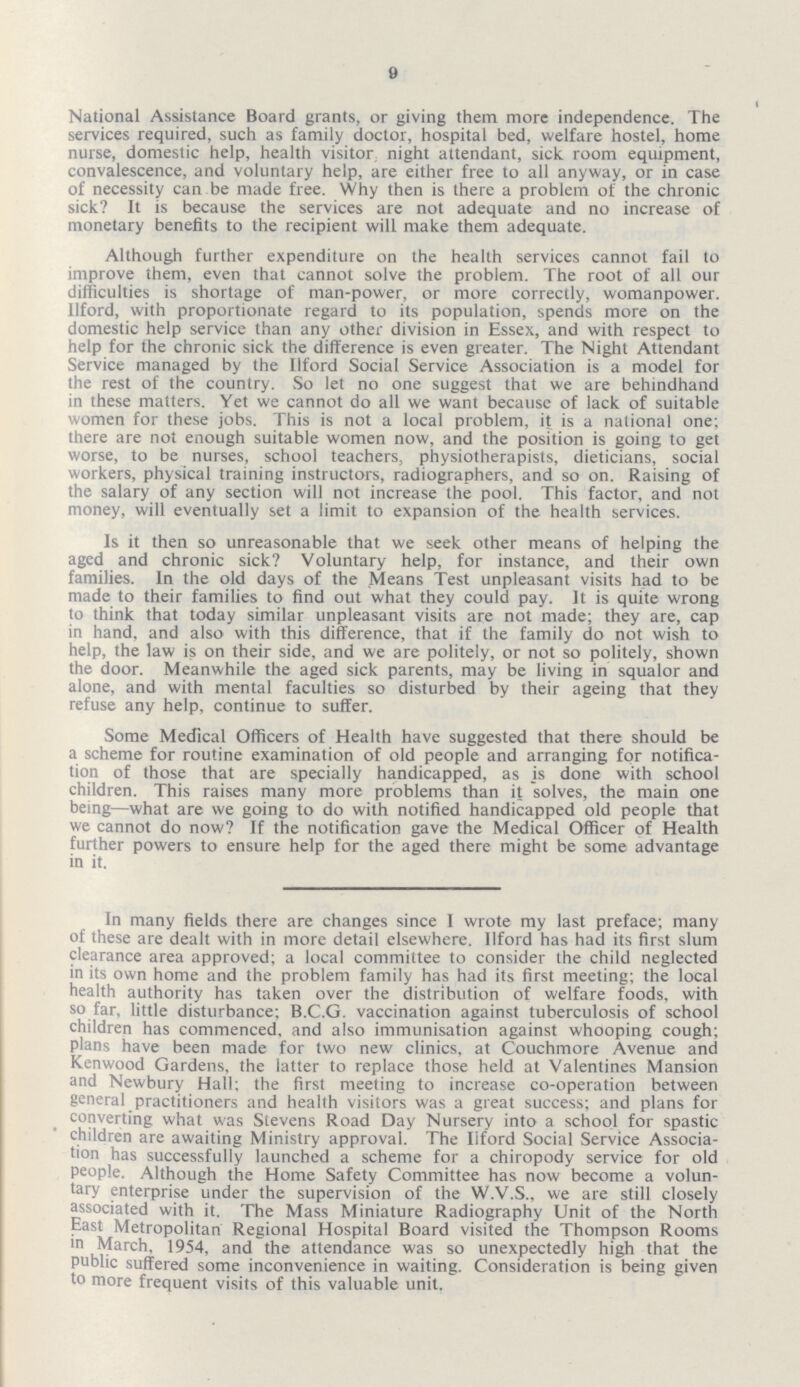 9 National Assistance Board grants, or giving them more independence. The services required, such as family doctor, hospital bed, welfare hostel, home nurse, domestic help, health visitor night attendant, sick room equipment, convalescence, and voluntary help, are either free to all anyway, or in case of necessity can be made free. Why then is there a problem of the chronic sick? It is because the services are not adequate and no increase of monetary benefits to the recipient will make them adequate. Although further expenditure on the health services cannot fail to improve them, even that cannot solve the problem. The root of all our difficulties is shortage of man-power, or more correctly, womanpower. Ilford, with proportionate regard to its population, spends more on the domestic help service than any other division in Essex, and with respect to help for the chronic sick the difference is even greater. The Night Attendant Service managed by the Ilford Social Service Association is a model for the rest of the country. So let no one suggest that we are behindhand in these matters. Yet we cannot do all we want because of lack of suitable women for these jobs. This is not a local problem, it is a national one; there are not enough suitable women now, and the position is going to get worse, to be nurses, school teachers, physiotherapists, dieticians, social workers, physical training instructors, radiographers, and so on. Raising of the salary of any section will not increase the pool. This factor, and not money, will eventually set a limit to expansion of the health services. Is it then so unreasonable that we seek other means of helping the aged and chronic sick? Voluntary help, for instance, and their own families. In the old days of the Means Test unpleasant visits had to be made to their families to find out what they could pay. It is quite wrong to think that today similar unpleasant visits are not made; they are, cap in hand, and also with this difference, that if the family do not wish to help, the law is on their side, and we are politely, or not so politely, shown the door. Meanwhile the aged sick parents, may be living in squalor and alone, and with mental faculties so disturbed by their ageing that they refuse any help, continue to suffer. Some Medical Officers of Health have suggested that there should be a scheme for routine examination of old people and arranging for notifica tion of those that are specially handicapped, as is done with school children. This raises many more problems than it solves, the main one being—what are we going to do with notified handicapped old people that we cannot do now? If the notification gave the Medical Officer of Health further powers to ensure help for the aged there might be some advantage in it. In many fields there are changes since I wrote my last preface; many of these are dealt with in more detail elsewhere. Ilford has had its first slum clearance area approved; a local committee to consider the child neglected in its own home and the problem family has had its first meeting; the local health authority has taken over the distribution of welfare foods, with so far, little disturbance; B.C.G. vaccination against tuberculosis of school children has commenced, and also immunisation against whooping cough; plans have been made for two new clinics, at Couchmore Avenue and Kenwood Gardens, the latter to replace those held at Valentines Mansion and Newbury Hall; the first meeting to increase co-operation between general practitioners and health visitors was a great success; and plans for converting what was Stevens Road Day Nursery into a school for spastic children are awaiting Ministry approval. The Ilford Social Service Associa tion has successfully launched a scheme for a chiropody service for old people. Although the Home Safety Committee has now become a volun tary enterprise under the supervision of the W.V.S., we are still closely associated with it. The Mass Miniature Radiography Unit of the North East Metropolitan Regional Hospital Board visited the Thompson Rooms in March, 1954, and the attendance was so unexpectedly high that the public suffered some inconvenience in waiting. Consideration is being given to more frequent visits of this valuable unit.