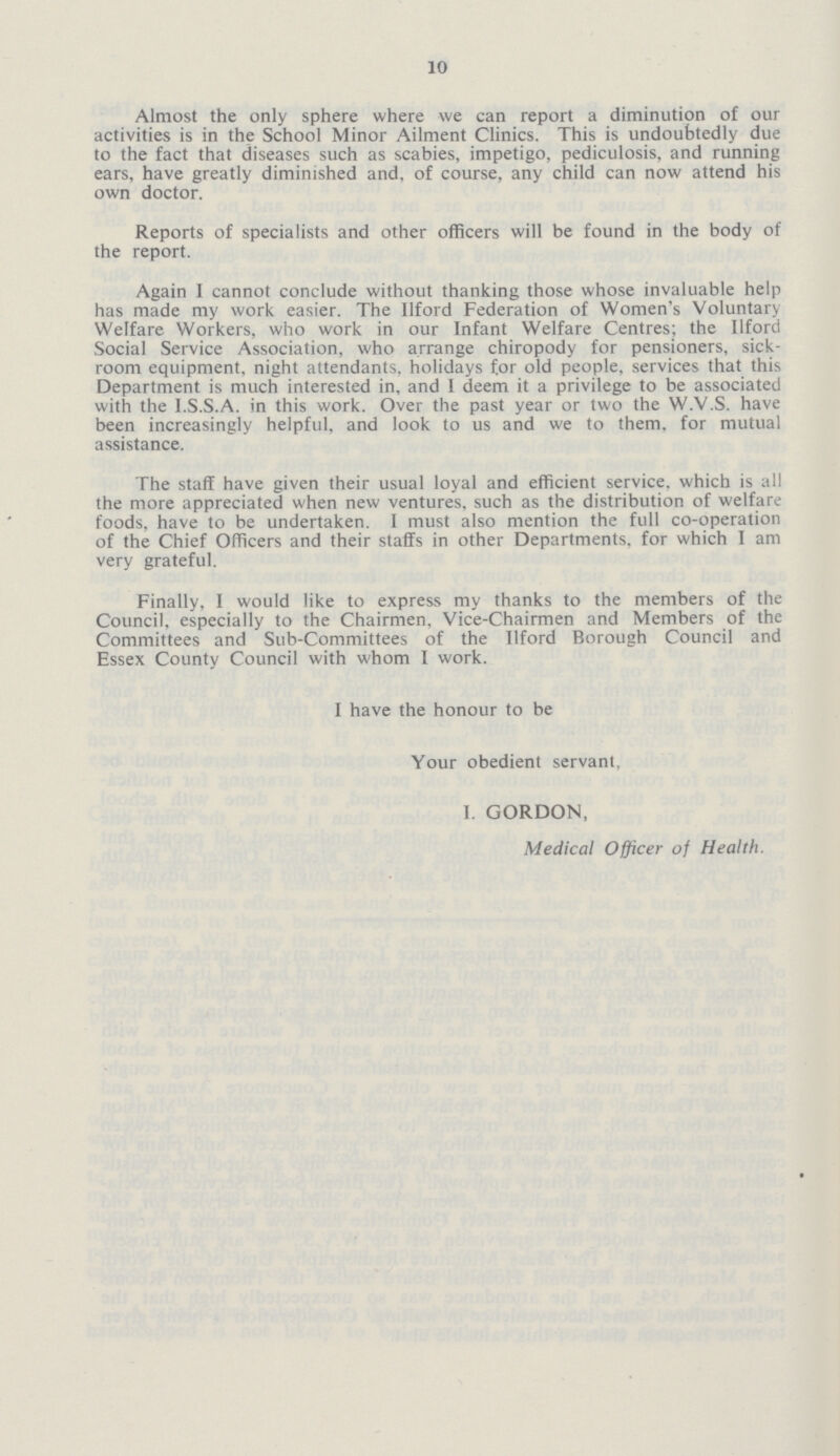 10 Almost the only sphere where we can report a diminution of our activities is in the School Minor Ailment Clinics. This is undoubtedly due to the fact that diseases such as scabies, impetigo, pediculosis, and running ears, have greatly diminished and, of course, any child can now attend his own doctor. Reports of specialists and other officers will be found in the body of the report. Again I cannot conclude without thanking those whose invaluable help has made my work easier. The Ilford Federation of Women's Voluntary Welfare Workers, who work in our Infant Welfare Centres; the Ilford Social Service Association, who arrange chiropody for pensioners, sick room equipment, night attendants, holidays for old people, services that this Department is much interested in, and I deem it a privilege to be associated with the I.S.S.A. in this work. Over the past year or two the W.V.S. have been increasingly helpful, and look to us and we to them, for mutual assistance. The staff have given their usual loyal and efficient service, which is all the more appreciated when new ventures, such as the distribution of welfare foods, have to be undertaken. I must also mention the full co-operation of the Chief Officers and their staffs in other Departments, for which I am very grateful. Finally, I would like to express my thanks to the members of the Council, especially to the Chairmen, Vice-Chairmen and Members of the Committees and Sub-Committees of the Ilford Borough Council and Essex County Council with whom I work. I have the honour to be Your obedient servant, I. GORDON, Medical Officer of Health.