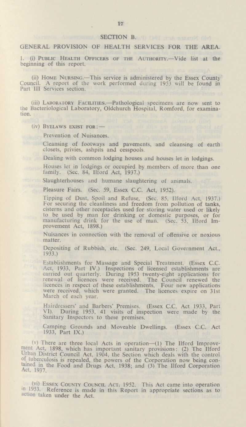 17 SECTION B. GENERAL PROVISION OF HEALTH SERVICES FOR THE AREA. 1. (i) Public Health Officers of the Authority.—Vide list at the beginning of this report. (ii) Home Nursing.—This service is administered by the Essex County Council. A report of the work performed during 1953 will be found in Part III Services section. (iii) Laboraiory Facilities.—Pathological specimens are now sent to the Bacteriological Laboratory, Oldchurch Hospital, Romford, for examina tion. (iv) Byelaws exist for:— Prevention of Nuisances. Cleansing of footways and pavements, and cleansing of earth closets, privies, ashpits and cesspools Dealing with common lodging houses and houses let in lodgings. Houses let in lodgings or occupied by members of more than one family. (Sec. 84, Iltord Act, 1937.) Slaughterhouses and humane slaughtering of animals. Pleasure Fairs. (Sec. 59, Essex C.C. Act, 1952). Tipping of Dust, Spoil and Refuse, (Sec. 85, Ilford Act, 1937.) For securing the cleanliness and freedom from pollution of tanks, cisterns and other receptacles used for storing water used or likely to be used by man for drinking or domestic purposes, or for manufacturing drink for the use of man. (Sec. 53, Iltord Im provement Act, 1898.) Nuisances in connection with the removal of offensive or noxious matter. Depositing of Rubbish, etc. (Sec. 249, Local Government Act., 1933.) Establishments for Massage and Special Treatment. (Essex C.C. Act, 1933, Part IV.) Inspections of licensed establishments are carried out quarterly. During 1953 twenty-eight applications for renewal of licences were received. The Council renewed the licences in respect of these establishments. Four new applications were received which were granted. The licences expire on 31st March of each year. Hairdressers' and Barbers' Premises. (Essex C.C. Act 1933, Part VI). During 1953, 41 visits of inspection were made by the Sanitary Inspectors to these premises. Camping Grounds and Moveable Dwellings. (Essex C.C. Act 1933, Part IX.) (v) There are three local Acts in operation—(1) The Ilford Improve ment Act, 1898. which has important sanitary provisions: (2) The Ilford Urban District Council Act, 1904, the Section which deals with the control of tuberculosis is repealed, the powers of the Corporation now being con tained in the Food and Drugs Act. 1938; and (3) The Ilford Corporation Act. 1937. (vi) Essex County Council Act, 1952. This Act came into operation in 1953. Reference is made in this Report in appropriate sections as to action taken under the Act.
