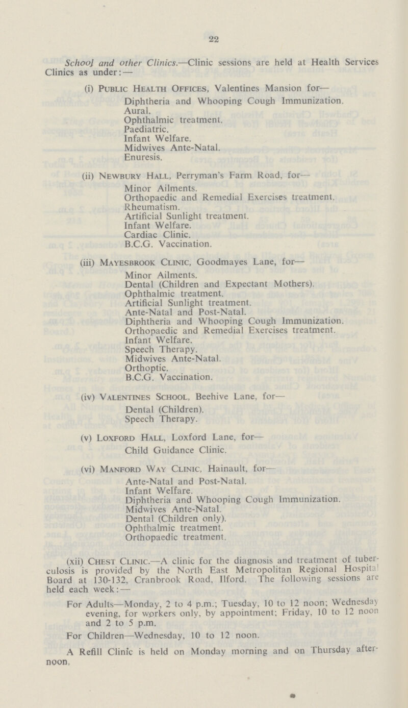22 School and other Clinics.—Clinic sessions are held at Health Services Clinics as under:— (i) Public Health Offices, Valentines Mansion for— Diphtheria and Whooping Cough Immunization. Aural. Ophthalmic treatment. Paediatric. Infant Welfare. Midwives Ante-Natal. Enuresis. (ii) Newbury Hall, Perryman's Farm Road, for— Minor Ailments. Orthopaedic and Remedial Exercises treatment. Rheumatism. Artificial Sunlight treatment. Infant Welfare. Cardiac Clinic. B.C.G. Vaccination. (iii) Mayesbrook Clinic, Goodmayes Lane, for— Minor Ailments. Dental (Children and Expectant Mothers). Ophthalmic treatment. Artificial Sunlight treatment. Ante-Natal and Post-Natal. Diphtheria and Whooping Cough Immunization. Orthopaedic and Remedial Exercises treatment. Infant Welfare. Speech Therapy. Midwives Ante-Natal. Orthoptic. B.C.G. Vaccination. (iv) Valentines School, Beehive Lane, for— Dental (Children). Speech Therapy. (v) Loxford Hall, Loxford Lane, for— Child Guidance Clinic. (vi) Manford Way Clinic, Hainault. for— Ante-Natal and Post-Natal. Infant Welfare. Diphtheria and Whooping Cough Immunization. Midwives Ante-Natal. Dental (Children only). Ophthalmic treatment. Orthopaedic treatment. (xii) Chest Clinic.—A clinic for the diagnosis and treatment of tuber culosis is provided by the North East Metropolitan Regional Hospita Board at 130-132. Cranbrook Road, Ilford. The following sessions are held each week:— For Adults—Monday, 2 to 4 p.m.; Tuesday, 10 to 12 noon; Wednesday evening, for workers only, by appointment; Friday, 10 to 12 noon and 2 to 5 p.m. For Children—Wednesday, 10 to 12 noon. A Refill Clinic is held on Monday morning and on Thursday after noon.