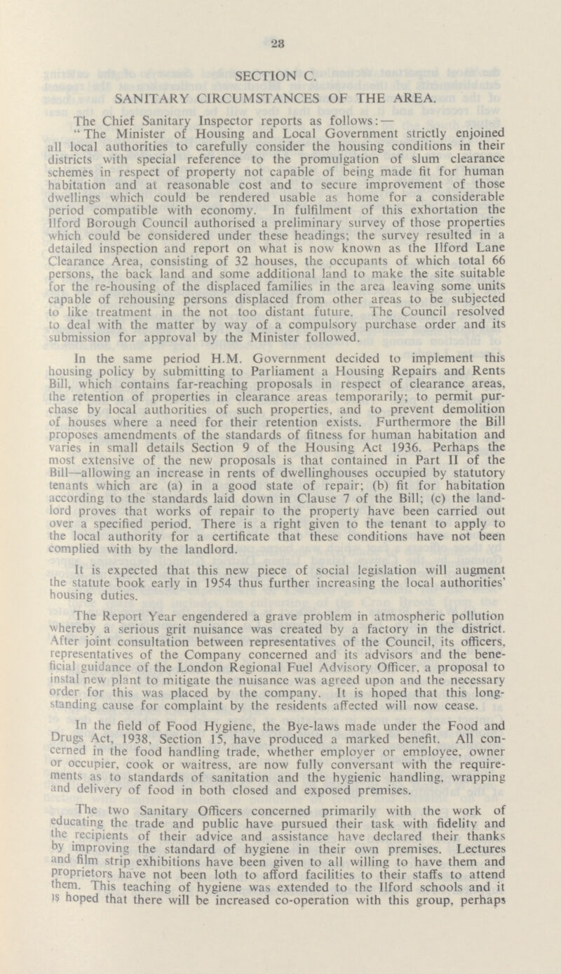 23 SECTION C. SANITARY CIRCUMSTANCES OF THE AREA. The Chief Sanitary Inspector reports as follows:— The Minister of Housing and Local Government strictly enjoined all local authorities to carefully consider the housing conditions in their districts with special reference to the promulgation of slum clearance schemes in respect of property not capable of being made fit for human habitation and at reasonable cost and to secure improvement of those dwellings which could be rendered usable as home for a considerable period compatible with economy. In fulfilment of this exhortation the Ilford Borough Council authorised a preliminary survey of those properties which could be considered under these headings; the survey resulted in a detailed inspection and report on what is now known as the Ilford Lane Clearance Area, consisting of 32 houses, the occupants of which total 66 persons, the back land and some additional land to make the site suitable for the re-housing of the displaced families in the area leaving some units capable of rehousing persons displaced from other areas to be subjected to like treatment in the not too distant future. The Council resolved to deal with the matter by way of a compulsory purchase order and its submission for approval by the Minister followed. In the same period H.M. Government decided to implement this housing policy by submitting to Parliament a Housing Repairs and Rents Bill, which contains far-reaching proposals in respect of clearance areas, the retention of properties in clearance areas temporarily; to permit pur chase by local authorities of such properties, and to prevent demolition of houses where a need for their retention exists. Furthermore the Bill proposes amendments of the standards of fitness for human habitation and varies in small details Section 9 of the Housing Act 1936. Perhaps the most extensive of the new proposals is that contained in Part II of the Bill—allowing an increase in rents of dwellinghouses occupied by statutory tenants which are (a) in a good state of repair; (b) fit for habitation according to the standards laid down in Clause 7 of the Bill; (c) the land lord proves that works of repair to the property have been carried out over a specified period. There is a right given to the tenant to apply to the local authority for a certificate that these conditions have not been complied with by the landlord. It is expected that this new piece of social legislation will augment the statute book early in 1954 thus further increasing the local authorities' housing duties. The Report Year engendered a grave problem in atmospheric pollution whereby a serious grit nuisance was created by a factory in the district. After joint consultation between representatives of the Council, its officers, representatives of the Company concerned and its advisors and the bene ficial guidance of the London Regional Fuel Advisory Officer, a proposal to instal new plant to mitigate the nuisance was agreed upon and the necessary order for this was placed by the company. It is hoped that this long standing cause for complaint by the residents affected will now cease. In the field of Food Hygiene, the Bye-laws made under the Food and Drugs Act, 1938, Section 15, have produced a marked benefit. All con cerned in the food handling trade, whether employer or employee, owner or occupier, cook or waitress, are now fully conversant with the require ments as to standards of sanitation and the hygienic handling, wrapping and delivery of food in both closed and exposed premises. The two Sanitary Officers concerned primarily with the work of educating the trade and public have pursued their task with fidelity and the recipients of their advice and assistance have declared their thanks by improving the standard of hygiene in their own premises. Lectures and film strip exhibitions have been given to all willing to have them and proprietors have not been loth to afford facilities to their staffs to attend them. This teaching of hygiene was extended to the Ilford schools and it is hoped that there will be increased co-operation with this group, perhaps