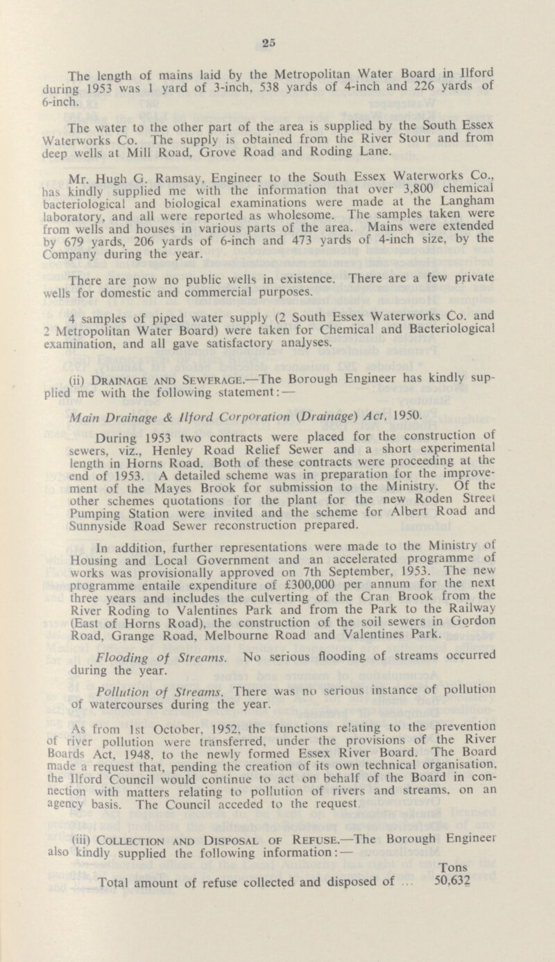 25 The length of mains laid by the Metropolitan Water Board in Ilford during 1953 was 1 yard of 3-inch. 538 yards of 4-inch and 226 yards of 6-inch. The water to the other part of the area is supplied by the South Essex Waterworks Co. The supply is obtained from the River Stour and from deep wells at Mill Road. Grove Road and Roding Lane. Mr. Hugh G. Ramsay, Engineer to the South Essex Waterworks Co., has kindly supplied me with the information that over 3,800 chemical bacteriological and biological examinations were made at the Langham laboratory, and all were reported as wholesome. The samples taken were from wells and houses in various parts of the area. Mains were extended by 679 yards, 206 yards of 6-inch and 473 yards of 4-inch size, by the Company during the year. There are now no public wells in existence. There are a few private wells for domestic and commercial purposes. 4 samples of piped water supply (2 South Essex Waterworks Co. and 2 Metropolitan Water Board) were taken for Chemical and Bacteriological examination, and all gave satisfactory analyses. (ii) Drainage and Sewerage.—The Borough Engineer has kindly sup plied me with the following statement: — Main Drainage & Ilford Corporation (Drainage) Act, 1950. During 1953 two contracts were placed for the construction of sewers, viz., Henley Road Relief Sewer and a short experimental length in Horns Road. Both of these contracts were proceeding at the end of 1953. A detailed scheme was in preparation for the improve ment of the Mayes Brook for submission to the Ministry. Of the other schemes quotations for the plant for the new Roden Street Pumping Station were invited and the scheme for Albert Road and Sunnyside Road Sewer reconstruction prepared. In addition, further representations were made to the Ministry of Housing and Local Government and an accelerated programme of works was provisionally approved on 7th September, 1953. The new programme entaile expenditure of £300,000 per annum for the next three years and includes the culverting of the Cran Brook from the River Roding to Valentines Park and from the Park to the Railway (East of Horns Road), the construction of the soil sewers in Gordon Road, Grange Road, Melbourne Road and Valentines Park. Flooding of Streams. No serious flooding of streams occurred during the year. Pollution of Streams. There was no serious instance of pollution of watercourses during the year. As from 1st October. 1952. the functions relating to the prevention of river pollution were transferred, under the provisions of the River Boards Act, 1948. to the newly formed Essex River Board. The Board made a request that, pending the creation of its own technical organisation, the Ilford Council would continue to act on behalf of the Board In con nection with matters relating to pollution of rivers and streams, on an agency basis. The Council acceded to the request (iii) Collection and Disposal of Refuse.—The Borough Engineer also kindly supplied the following information:— Tons Total amount of refuse collected and disposed of 50,632