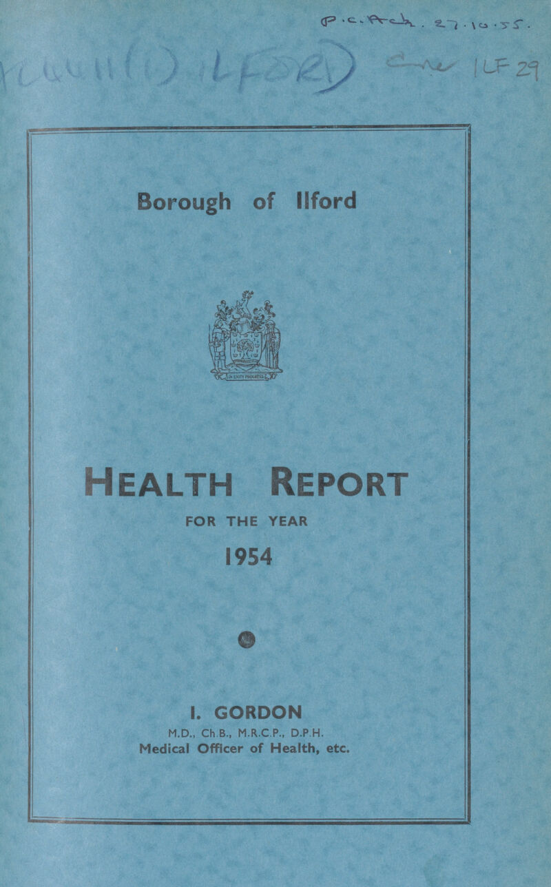 P.C. Ach. 27.10.55. ? 1LF 29 Borough of Ilford Health Report FOR THE YEAR 1954 I. GORDON M.D., Ch.B., M.R.C.P., D.P.H. Medical Officer of Health, etc.