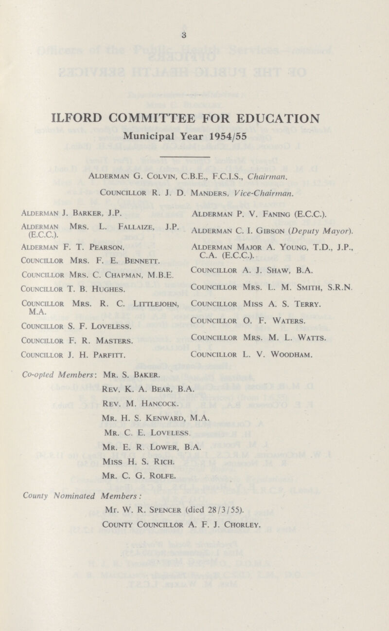 3 ILFORD COMMITTEE FOR EDUCATION Municipal Year 1954/55 Alderman G. Colvin, C.B.E., F.C.I.S., Chairman. Councillor R. J. D. Manders, Vice-Chairman. Alderman J. Barker, J.P. Alderman P. V. Faning (E.C.C.). Alderman Mrs. L. Fallaize, J.P. (E.C.C.). Alderman C. I. Gibson (Deputy Mayor). Alderman F. T. Pearson. Alderman Major A. Young, T.D., J.P., C.A. (E.C.C.). Councillor Mrs. F. E. Bennett. Councillor A. J. Shaw, B.A. Councillor Mrs. C. Chapman, M.B.E. Councillor T. B. Hughes. Councillor Mrs. L. M. Smith, S.R.N. Councillor Mrs. R. C. Littlejohn, Councillor Miss A. S. Terry. M.A. Councillor O. F. Waters. Councillor S. F. Loveless. Councillor F. R. Masters. Councillor Mrs. M. L. Watts. Councillor J. H. Parfitt. Councillor L. V. Woodham. Co-opted Members: Mr. S. Baker. Rev. K. A. Bear, B.A. Rev. M. Hancock. Mr. H. S. Kenward, M.A. Mr. C. E. Loveless Mr. E. R. Lower, B.A. Miss H. S. Rich. Mr. C. G. Rolfe. County Nominated Members: Mr. W. R. Spencer (died 28/3/55). County Councillor A. F. J. Chorley.