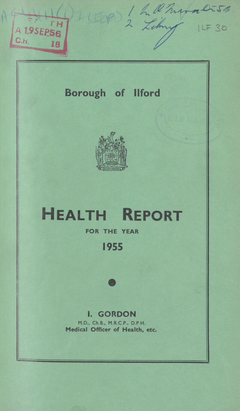 1 ??? 2 Library Borough of llford Health Report FOR THE YEAR 1955 I. GORDON M.D., Ch B., M.R.C.P., D.P H. Medical Officer of Health, etc.