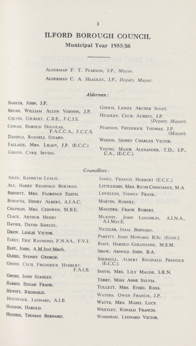 1 ILFORD BOROUGH COUNCIL Municipal Year 1955/56 Alderman F. T. Pearson, J.P., Mayor. Alderman C. A. Headley, J.P., Deputy Mayor. Aldermen: Barker, John, J.P. Bryan, William Allen Vernon, J.P. Colvin, Gilbert, C.B.E., F.C.I.S. Cowan, Harold Douglas, F.A.C.C.A., F.C.C.S. Daniels, Russell Stearn. Fallaize, Mrs. Lilian, J.P. (E.C.C.) Gibson, Cyril Irving. Gooch, Lionel Archer Scott. Headley, Cecil Aubrey, J.P. (Deputy Mayor). Pearson, Frederick Thomas, J.P. (Mayor). Woods, Sidney Charles Victor. Young, Major Alexander, T.D., J.P., C.A., (E.C.C.). Aiken, Kenneth Leslie. Aly, Harry Reginald Bertram. Bennett, Mrs. Florence Edith. Bysouth, Henry Albert, A.I.A.C. Chapman, Mrs. Ceinwen, M.B.E. Clack, Arthur Henry Davies, David Samuel. Drew, Leslie Victor. Earey, Eric Raymond, F.N.AA., F.V.I. East, John, A.M.Inst.Mech. Gleed, Sydney George. Green, Cecil Frederick Herbert, F.A.I.B. Grose, John Stanley. Harris, Edgar Frank. Hewitt, Reginald. Hitchcock. Leonard, A.I.B. Hodson, Harold. Hughes, Thomas Bernard. James, Francis Herbert (E.C.C.). Littlejohn, Mrs. Ruth Constance, M.A. Loveless, Sydney Frank. Martin, Robert. Masters, Frank Robert. Murphy, John Loughlin, A.I.N.A., A.I.Mar.E. Natzler, Isaac Bernard. Parfitt, John Howard, B.Sc. (Econ.). Root, Harold Goldstone, M.S.M. Shaw, Arnold John, B.A. Sherrell, Albert Reginald Prentice (E.C.C.). Smith, Mrs. Lily Maude, S.R.N. Terry, Miss Anne Sylvia. Tullett, Mrs. Ethel Ross. Waters, Owen Francis, J.P. Watts, Mrs. Mabel Lucy. Westley, Ronald Francis. Woodham, Leonard Victor. Councillors: