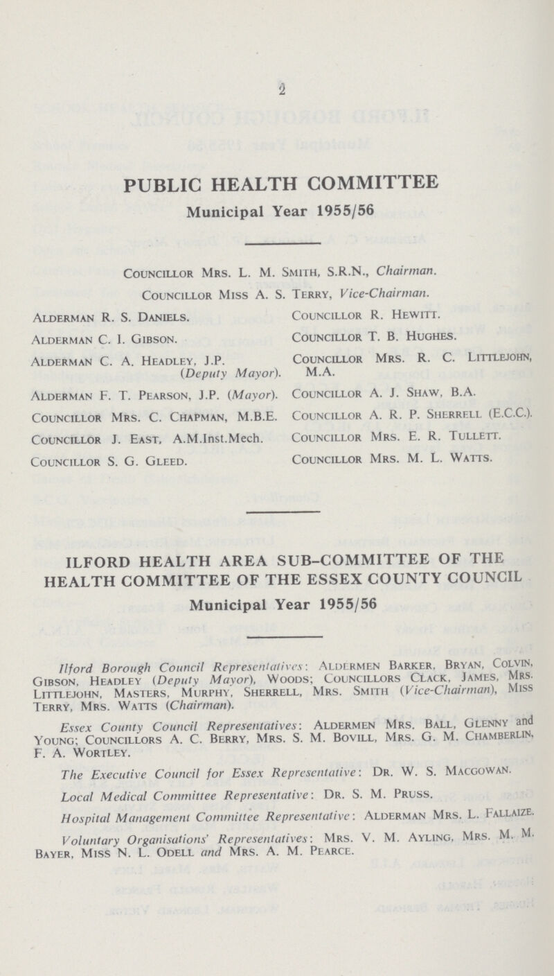 2 PUBLIC HEALTH COMMITTEE Municipal Year 1955/56 Alderman R. S. Daniels. Alderman C. I. Gibson. Alderman C. A. Headley, J.P. (Deputy Mayor). Alderman F. T. Pearson, J.P. (Mayor). Councillor Mrs. C. Chapman, M.B.E. Councillor J. East. A.M.Inst.Mech. Councillor S. G. Gleed. Councillor R. Hewitt. Councillor T. B. Hughes. Councillor Mrs. R. C. Littlejohn, M.A. Councillor A. J. Shaw, B.A. Councillor A. R. P. Sherrell (E.C.C.). Councillor Mrs. E. R. Tullett. Councillor Mrs. M. L. Watts. ILFORD HEALTH AREA SUB-COMMITTEE OF THE HEALTH COMMITTEE OF THE ESSEX COUNTY COUNCIL Municipal Year 1955/56 iiford Borough Council Representatives: Aldermen Barker. Bryan, Colvin, Gibson. Headley (Deputy Mayor), Woods; Councillors Clack, James, Mrs. Littlejohn, Masters, Murphy, Sherrell, Mrs. Smith (vice-Chairman), Miss Terry, Mrs. Watts (Chairman). Essex County Council Representatives: Aldermen Mrs. Ball, Glenny and Young; Councillors A. C. Berry, Mrs. S. M. Bovill, Mrs. G. M. chamberlin, F. A. Wortley. The Executive Council for Essex Representative: Dr. W. S. Macgowan. Local Medical Committee Representative: Dr. S. M. Pruss. Hospital Management Committee Representative: Alderman Mrs. L. fallaize. Voluntary Organisations' Representatives: Mrs. V. M. Ayling, Mrs. M. M. Bayer, Miss N. L. Odell and Mrs. A. M. Pearce. Councillor Mrs. L. M. Smith, S.R.N., Chairman. Councillor Miss A. S. Terry, Vice-Chairman.