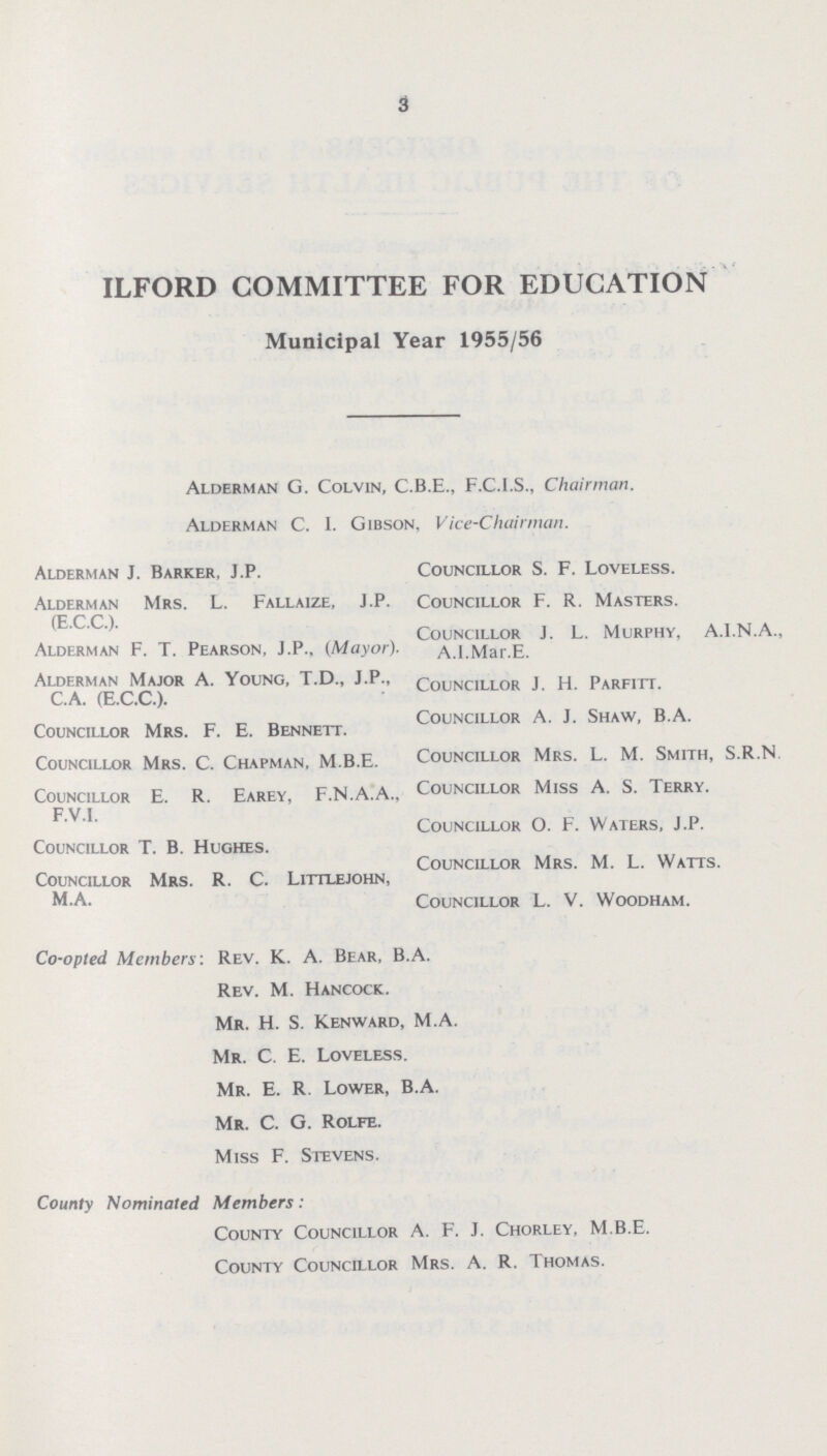 3 ILFORD COMMITTEE FOR EDUCATION Municipal Year 1955/56 Alderman J. Barker, J.P. Alderman Mrs. L. Fallaize, J.P. (E.C.C.). Alderman F. T. Pearson, J.P., (Mayor). Alderman Major A. Young, T.D., J.P., C.A. (E.C.C.). Councillor Mrs. F. E. Bennett. Councillor Mrs. C. Chapman, M.B.E. Councillor E. R. Earey, F.N.A.A., F.V.I. Councillor T. B. Hughes. Councillor Mrs. R. C. Littlejohn, M.A. Alderman G. Colvin, C.B.E., F.C.I.S., Chairman. Alderman C. I. Gibson, Vice-Chairman. Councillor S. F. Loveless. Councillor F. R. Masters. Councillor J. L. Murphy, A.I.N.A., A.I.Mar.E. Councillor J. H. Parfitt. Councillor A. J. Shaw, B.A. Councillor Mrs. L. M. Smith, S.R.N. Councillor Miss A. S. Terry. Councillor O. F. Waters, J.P. Councillor Mrs. M. L. Watts. Councillor L. V. Woodham. Co-opted Members: Rev. K. A. Bear, B.A. Rev. M. hancock. Mr. H. S. Kenward, M.A. Mr. C. E. Loveless. Mr. E. R. Lower, B.A. Mr. C. G. Rolfe. Miss F. Stevens. County Nominated Members: County Councillor A. F. J. Chorley, M.B.E. County Councillor Mrs. A. R. Thomas.