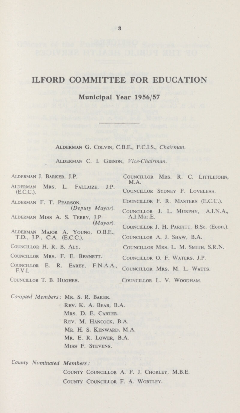 8 ILFORD COMMITTEE FOR EDUCATION Municipal Year 1956/57 Alderman G. Colvin, C.B.E., F.C.I.S., Chairman. Alderman C. I. Gibson, Vice-Chairman. Alderman J. Barker, J.P. Alderman Mrs. L. Fallaize, J.P. (E.C.C.). Alderman F. T. Pearson, (Deputy Mayor). Alderman Miss A. S. Terry, J.P. (Mayor). Alderman Major A. Young, O.B.E., T.D.. J.P., C.A. (E.C.C.). Councillor H. R. B. Aly. Councillor Mrs. F. E. Bennett. Councillor E. R. Earey, F.N.A.A., F.V.I. Councillor T. B. Hughes. Councillor Mrs. R. C. Littlejohn, M.A. Councillor Sydney F. Loveless. Councillor F. R. Masters (E.C.C.). Councillor J. L. Murphy, A.I.N.A., A.I.Mar.E. Councillor J. H. Parfitt, B.Sc. (Econ.) Councillor A. J. Shaw, B.A. Councillor Mrs. L. M. Smith, S.R.N. Councillor O. F. Waters, J.P. Councillor Mrs. M. L. Watts. Councillor L. V. Woodham. Co-opted Members: Mr. S. R. Baker. Rev. K. A. Bear, B.A. Mrs. D. E. Carter. Rev. M. Hancock, B.A. Mr. H. S. Kenward, M.A. Mr. E. R. Lower, B.A. Miss F. Stevens. County Nominated Members: County Councillor A. F. J. Chorley, M.B.E. County Councillor F. A. Wortley.