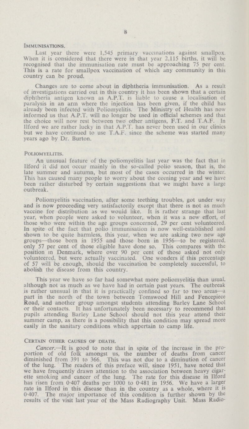 8 Immunisations. Last year there were 1,545 primary vaccinations against smallpox. When it is considered that there were in that year 2,115 births, it will be recognised that the immunisation rate must be approaching 75 per cent. This is a rate for smallpox vaccination of which any community in this country can be proud. Changes are to come about in diphtheria immunisation. As a result of investigations carried out in this country it has been shown that a certain diphtheria antigen known as A.P.T. is liable to cause a localisation of paralysis in an arm where the injection has been given, if the child has already been infected with Poliomyelitis. The Ministry of Health has now informed us that A.P.T. will no longer be used in official schemes and that the choice will now rest between two other antigens, F.T. and T.A.F. In Ilford we are rather lucky in that A.P.T. has never been used in our clinics but we have continued to use T.A.F. since the scheme was started many years ago by Dr. Burton. Poliomyelitis. An unusual feature of the poliomyelitis last year was the fact that in Ilford it did not occur mainly in the so-called polio season, that is, the late summer and autumn, but most of the cases occurred in the winter. This has caused many people to worry about the coming year and we have been rather disturbed by certain suggestions that we might have a large outbreak. Poliomyelitis vaccination, after some teething troubles, got under way and is now proceeding very satisfactorily except that there is not as much vaccine for distribution as we would like. It is rather strange that last year, when people were asked to volunteer, when it was a new effort, of those who were within the age groups concerned, 29 per cent volunteered. In spite of the fact that polio immunisation is now well-established and shown to be quite harmless, this year, when we are asking two new age groups—those born in 1955 and those born in 1956—to be registered, only 57 per cent of those eligible have done so. This compares with the position in Denmark, where over 90 per cent of those asked not only volunteered, but were actually vaccinated. One wonders if this percentage of 57 will be enough, should the vaccination be completely successful, to abolish the disease from this country. This year we have so far had somewhat more poliomyelitis than usual, although not as much as we have had in certain past years. The outbreak is rather unusual in that it is practically confined so far to two areas—a part in the north of the town between Tomswood Hill and Fencepiece Road, and another group amongst students attending Barley Lane School or their contacts. It has unfortunately been necessary to recommend that pupils attending Barley Lane School should not this year attend their summer camp, as there is a possibility that this condition may spread more easily in the sanitary conditions which appertain to camp life. Certain other causes of death. Cancer.—It is good to note that in spite of the increase in the pro portion of old folk amongst us, the number of deaths from cancer diminished from 391 to 366. This was not due to a diminution of cancer of the lung. The readers of this preface will, since 1951, have noted that we have frequently drawn attention to the association between heavy cigar ette smoking and cancer of the lung. The rate for this disease in Ilford has risen from 0.407 deaths per 1000 to 0.481 in 1956. We have a larger rate in Ilford in this disease than in the country as a whole, where it is 0.407. The major importance of this condition is further shown by the results of the visit last year of the Mass Radiography Unit. Mass Radio¬