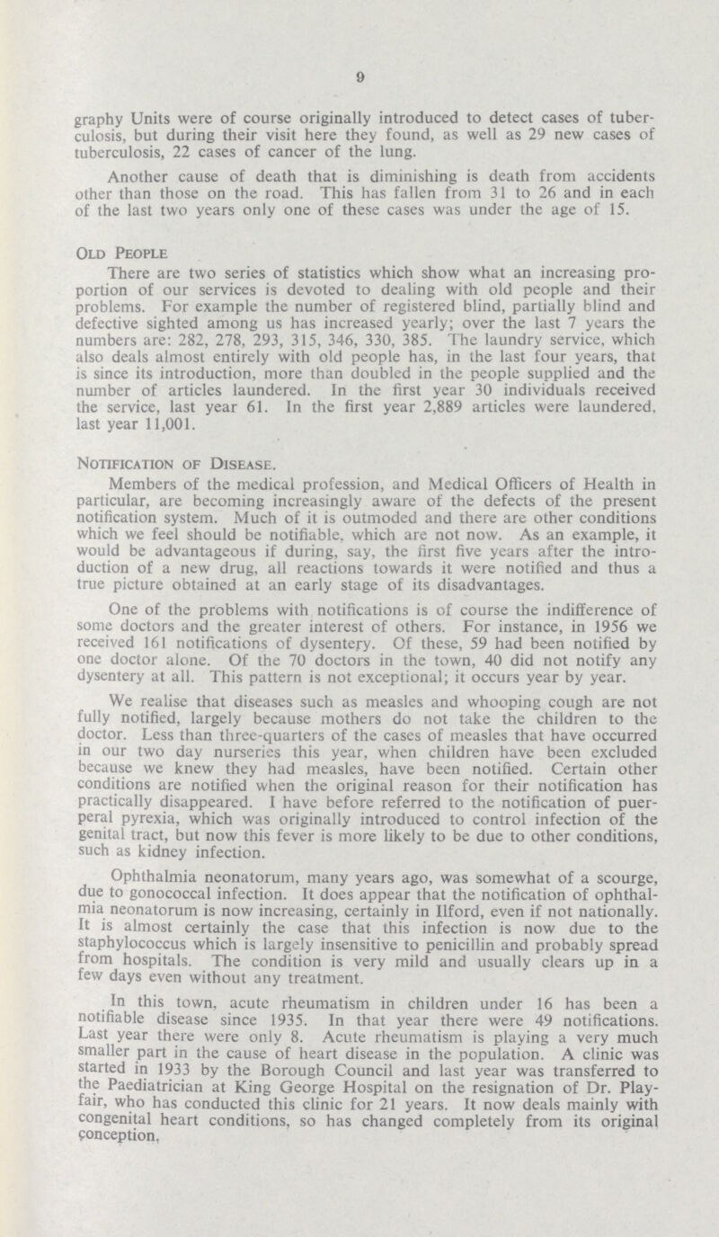 9 graphy Units were of course originally introduced to detect cases of tuber culosis, but during their visit here they found, as well as 29 new cases of tuberculosis, 22 cases of cancer of the lung. Another cause of death that is diminishing is death from accidents other than those on the road. This has fallen from 31 to 26 and in each of the last two years only one of these cases was under the age of 15. Old People There are two series of statistics which show what an increasing pro portion of our services is devoted to dealing with old people and their problems. For example the number of registered blind, partially blind and defective sighted among us has increased yearly; over the last 7 years the numbers are: 282, 278, 293, 315, 346, 330, 385. The laundry service, which also deals almost entirely with old people has, in the last four years, that is since its introduction, more than doubled in the people supplied and the number of articles laundered. In the first year 30 individuals received the service, last year 61. In the first year 2,889 articles were laundered, last year 11,001. Notification of Disease. Members of the medical profession, and Medical Officers of Health in particular, are becoming increasingly aware of the defects of the present notification system. Much of it is outmoded and there are other conditions which we feel should be notifiable, which are not now. As an example, it would be advantageous if during, say, the first five years after the intro duction of a new drug, all reactions towards it were notified and thus a true picture obtained at an early stage of its disadvantages. One of the problems with notifications is of course the indifference of some doctors and the greater interest of others. For instance, in 1956 we received 161 notifications of dysentery. Of these, 59 had been notified by one doctor alone. Of the 70 doctors in the town, 40 did not notify any dysentery at all. This pattern is not exceptional; it occurs year by year. We realise that diseases such as measles and whooping cough are not fully notified, largely because mothers do not take the children to the doctor. Less than three-quarters of the cases of measles that have occurred in our two day nurseries this year, when children have been excluded because we knew they had measles, have been notified. Certain other conditions are notified when the original reason for their notification has practically disappeared. I have before referred to the notification of puer peral pyrexia, which was originally introduced to control infection of the genital tract, but now this fever is more likely to be due to other conditions, such as kidney infection. Ophthalmia neonatorum, many years ago, was somewhat of a scourge, due to gonococcal infection. It does appear that the notification of ophthal mia neonatorum is now increasing, certainly in Ilford, even if not nationally. It is almost certainly the case that this infection is now due to the staphylococcus which is largely insensitive to penicillin and probably spread from hospitals. The condition is very mild and usually clears up in a few days even without any treatment. In this town, acute rheumatism in children under 16 has been a notifiable disease since 1935. In that year there were 49 notifications. Last year there were only 8. Acute rheumatism is playing a very much smaller part in the cause of heart disease in the population. A clinic was started in 1933 by the Borough Council and last year was transferred to the Paediatrician at King George Hospital on the resignation of Dr. Play fair, who has conducted this clinic for 21 years. It now deals mainly with congenital heart conditions, so has changed completely from its original conception.