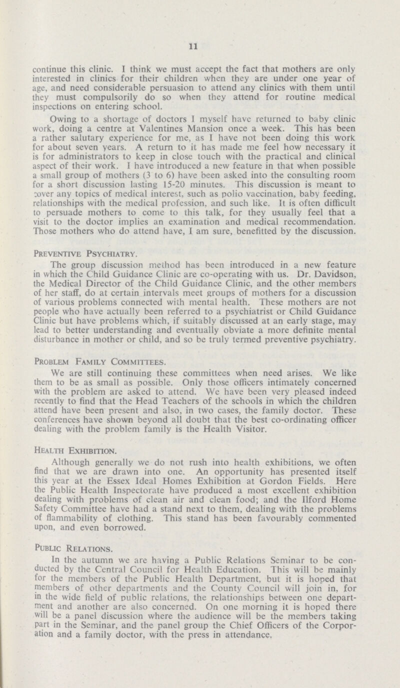 11 continue this clinic. I think we must accept the fact that mothers are only interested in clinics for their children when they are under one year of age, and need considerable persuasion to attend any clinics with them until they must compulsorily do so when they attend for routine medical inspections on entering school. Owing to a shortage of doctors 1 myself have returned to baby clinic work, doing a centre at Valentines Mansion once a week. This has been a rather salutary experience for me, as I have not been doing this work for about seven years. A return to it has made me feel how necessary it is for administrators to keep in close touch with the practical and clinical aspect of their work. I have introduced a new feature in that when possible a small group of mothers (3 to 6) have been asked into the consulting room for a short discussion lasting 15-20 minutes. This discussion is meant to cover any topics of medical interest, such as polio vaccination, baby feeding, relationships with the medical profession, and such like. It is often difficult to persuade mothers to come to this talk, for they usually feel that a visit to the doctor implies an examination and medical recommendation. Those mothers who do attend have, I am sure, benefitted by the discussion. Preventive Psychiatry. The group discussion method has been introduced in a new feature in which the Child Guidance Clinic are co-operating with us. Dr. Davidson, the Medical Director of the Child Guidance Clinic, and the other members of her staff, do at certain intervals meet groups of mothers for a discussion of various problems connected with mental health. These mothers are not people who have actually been referred to a psychiatrist or Child Guidance Clinic but have problems which, if suitably discussed at an early stage, may lead to better understanding and eventually obviate a more definite mental disturbance in mother or child, and so be truly termed preventive psychiatry. Problem Family Committees. We are still continuing these committees when need arises. We like them to be as small as possible. Only those officers intimately concerned with the problem are asked to attend. We have been very pleased indeed recently to find that the Head Teachers of the schools in which the children attend have been present and also, in two cases, the family doctor. These conferences have shown beyond all doubt that the best co-ordinating officer dealing with the problem family is the Health Visitor. Health Exhibition. Although generally we do not rush into health exhibitions, we often find that we are drawn into one. An opportunity has presented itself this year at the Essex Ideal Homes Exhibition at Gordon Fields. Here the Public Health Inspectorate have produced a most excellent exhibition dealing with problems of clean air and clean food; and the Ilford Home Safety Committee have had a stand next to them, dealing with the problems of flammability of clothing. This stand has been favourably commented upon, and even borrowed. Public Relations. In the autumn we are having a Public Relations Seminar to be con ducted by the Central Council for Health Education. This will be mainly for the members of the Public Health Department, but it is hoped that members of other departments and the County Council will join in, for in the wide field of public relations, the relationships between one depart ment and another are also concerned. On one morning it is hoped there will be a panel discussion where the audience will be the members taking part in the Seminar, and the panel group the Chief Officers of the Corpor ation and a family doctor, with the press in attendance.