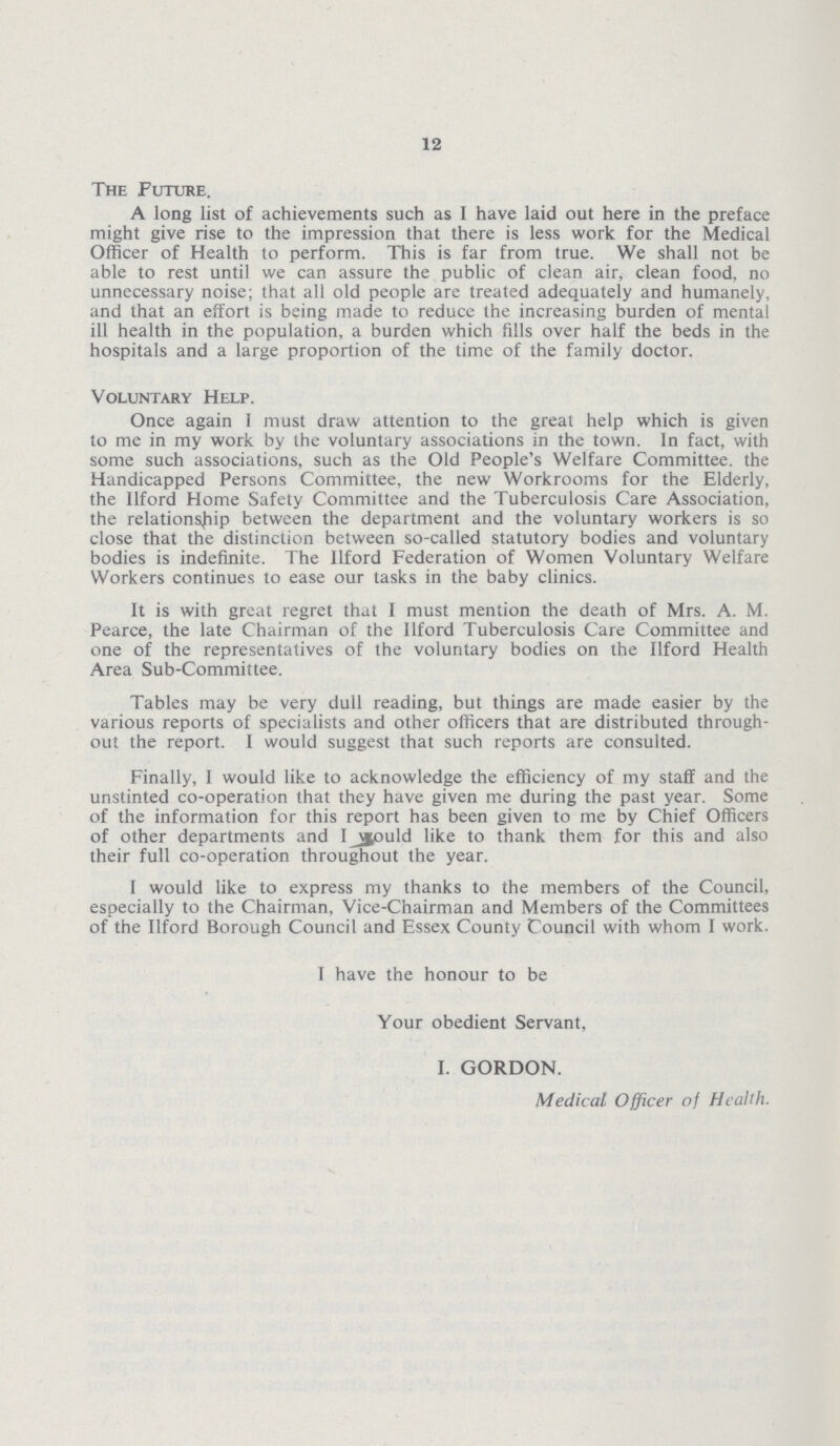 12 The Future. A long list of achievements such as I have laid out here in the preface might give rise to the impression that there is less work for the Medical Officer of Health to perform. This is far from true. We shall not be able to rest until we can assure the public of clean air, clean food, no unnecessary noise; that all old people are treated adequately and humanely, and that an effort is being made to reduce the increasing burden of mental ill health in the population, a burden which fills over half the beds in the hospitals and a large proportion of the time of the family doctor. Voluntary Help. Once again I must draw attention to the great help which is given to me in my work by the voluntary associations in the town. In fact, with some such associations, such as the Old People's Welfare Committee, the Handicapped Persons Committee, the new Workrooms for the Elderly, the Ilford Home Safety Committee and the Tuberculosis Care Association, the relationship between the department and the voluntary workers is so close that the distinction between so-called statutory bodies and voluntary bodies is indefinite. The Ilford Federation of Women Voluntary Welfare Workers continues to ease our tasks in the baby clinics. It is with great regret that I must mention the death of Mrs. A. M. Pearce, the late Chairman of the Ilford Tuberculosis Care Committee and one of the representatives of the voluntary bodies on the Ilford Health Area Sub-Committee. Tables may be very dull reading, but things are made easier by the various reports of specialists and other officers that are distributed through out the report. I would suggest that such reports are consulted. Finally, I would like to acknowledge the efficiency of my staff and the unstinted co-operation that they have given me during the past year. Some of the information for this report has been given to me by Chief Officers of other departments and I would like to thank them for this and also their full co-operation throughout the year. I would like to express my thanks to the members of the Council, especially to the Chairman, Vice-Chairman and Members of the Committees of the Ilford Borough Council and Essex County Council with whom I work. I have the honour to be Your obedient Servant, I. GORDON. Medical Officer of Health.