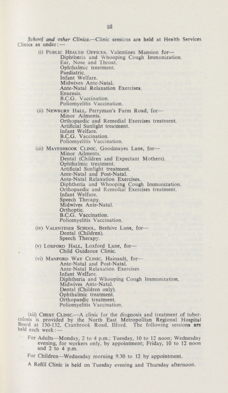 26 School and other Clinics.—Clinic sessions are held at Health Services Clinics as under: — (i) Public Health Offices. Valentines Mansion for— Diphtheria and Whooping Cough Immunization. Ear, Nose and Throat. Ophthalmic treatment. Paediatric. Infant Welfare. Midwives Ante-Natal. Ante-Natal Relaxation Exercises. Enuresis. B.C.G. Vaccination. Poliomyelitis Vaccination. (ii) Newbury Hall, Perryman's Farm Road, for— Minor Ailments. Orthopaedic and Remedial Exercises treatment. Artificial Sunlight treatment. Infant Welfare. B.C.G. Vaccination. Poliomyelitis Vaccination. (lii) Mayesbrook Clinic, Goodmayes Lane, for— Minor Ailments. Dental (Children and Expectant Mothers). Ophthalmic treatment. Artificial Sunlight treatment. Ante-Natal and Post-Natal. Ante-Natal Relaxation Exercises. Diphtheria and Whooping Cough Immunization. Orthopaedic and Remedial Exercises treatment. Infant Welfare. Speech Therapy. Midwives Ante-Natal. Orthoptic. B.C.G. Vaccination. Poliomyelitis Vaccination. (iv) Valentines School, Beehive Lane, for— Dental (Children). Speech Therapy. (v) Loxford Hall, Loxford Lane, for— Child Guidance Clinic. (vi) Manford Way Clinic, Hainault, for— Ante-Natal and Post-Natal. Ante-Natal Relaxation Exercises Infant Welfare Diphtheria and Whooping Cough Immunization. Midwives Ante-Natal. Dental (Children only). Ophthalmic treatment. Orthopaedic treatment. Poliomyelitis Vaccination. (xii) Chest Clinic.—A clinic for the diagnosis and treatment of tuber culosis is provided by the North East Metropolitan Regional Hospital Board at 130-132, Cranbrook Road. llford. The following sessions are held each week: — For Adults—Monday, 2 to 4 p.m.: Tuesday, 10 to 12 noon; Wednesday evening, for workers only, by appointment; Friday, 10 to 12 noon and 2 to 4 p.m. For Children—Wednesday morning 9.30 to 12 by appointment. A Refill Clinic is held on Tuesday evening and Thursday afternoon.