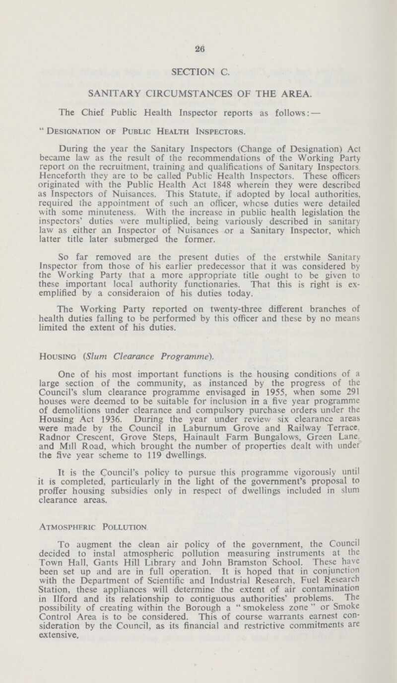 26 SECTION C. SANITARY CIRCUMSTANCES OF THE AREA. The Chief Public Health Inspector reports as follows: — Designation of Public Health Inspectors. During the year the Sanitary Inspectors (Change of Designation) Act became law as the result of the recommendations of the Working Party report on the recruitment, training and qualifications of Sanitary Inspectors. Henceforth they are to be called Public Health Inspectors. These officers originated with the Public Health Act 1848 wherein they were described as Inspectors of Nuisances. This Statute, if adopted by local authorities, required the appointment of such an officer, whcse duties were detailed with some minuteness. With the increase in public health legislation the inspectors' duties were multiplied, being variously described in sanitary law as either an Inspector of Nuisances .or a Sanitary Inspector, which latter title later submerged the former. So far removed are the present duties of the erstwhile Sanitary Inspector from those of his earlier predecessor that it was considered by the Working Party that a more appropriate title ought to be given to these important local authority functionaries. That Ihis is right is ex emplified by a consideraion of his duties today. The Working Party reported on twenty-three different branches of health duties falling to be performed by this officer and these by no means limited the extent of his duties. Housing (Slum Clearance Programme). One of his most important functions is the housing conditions of a large section of the community, as instanced by the progress of the Council's slum clearance programme envisaged in 1955, when some 291 houses were deemed to be suitable for inclusion in a five year programme of demolitions under clearance and compulsory purchase orders under the Housing Act 1936. During the year under review six clearance areas were made by the Council in Laburnum Grove and Railway Terrace Radnor Crescent, Grove Steps, Hainault Farm Bungalows, Green Lane, and Mill Road, which brought the number of properties dealt with under the five year scheme to 119 dwellings. It is the Council's policy to pursue this programme vigorously until it is completed, particularly in the light of the government's proposal to proffer housing subsidies only in respect of dwellings included in slum clearance areas. Atmospheric Pollution To augment the clean air policy of the government, the Council decided to instal atmospheric pollution measuring instruments at the Town Hall, Gants Hill Library and John Bramston School. These have been set up and are in full operation. It is hoped that in conjunction with the Department of Scientific and Industrial Research. Fuel Research Station, these appliances will determine the extent of air contamination in llford and its relationship to contiguous authorities' problems. The possibility of creating within the Borough a  smokeless zone  or Smoke Control Area is to be considered. This of course warrants earnest con sideration by the Council, as its financial and restrictive commitments are extensive.