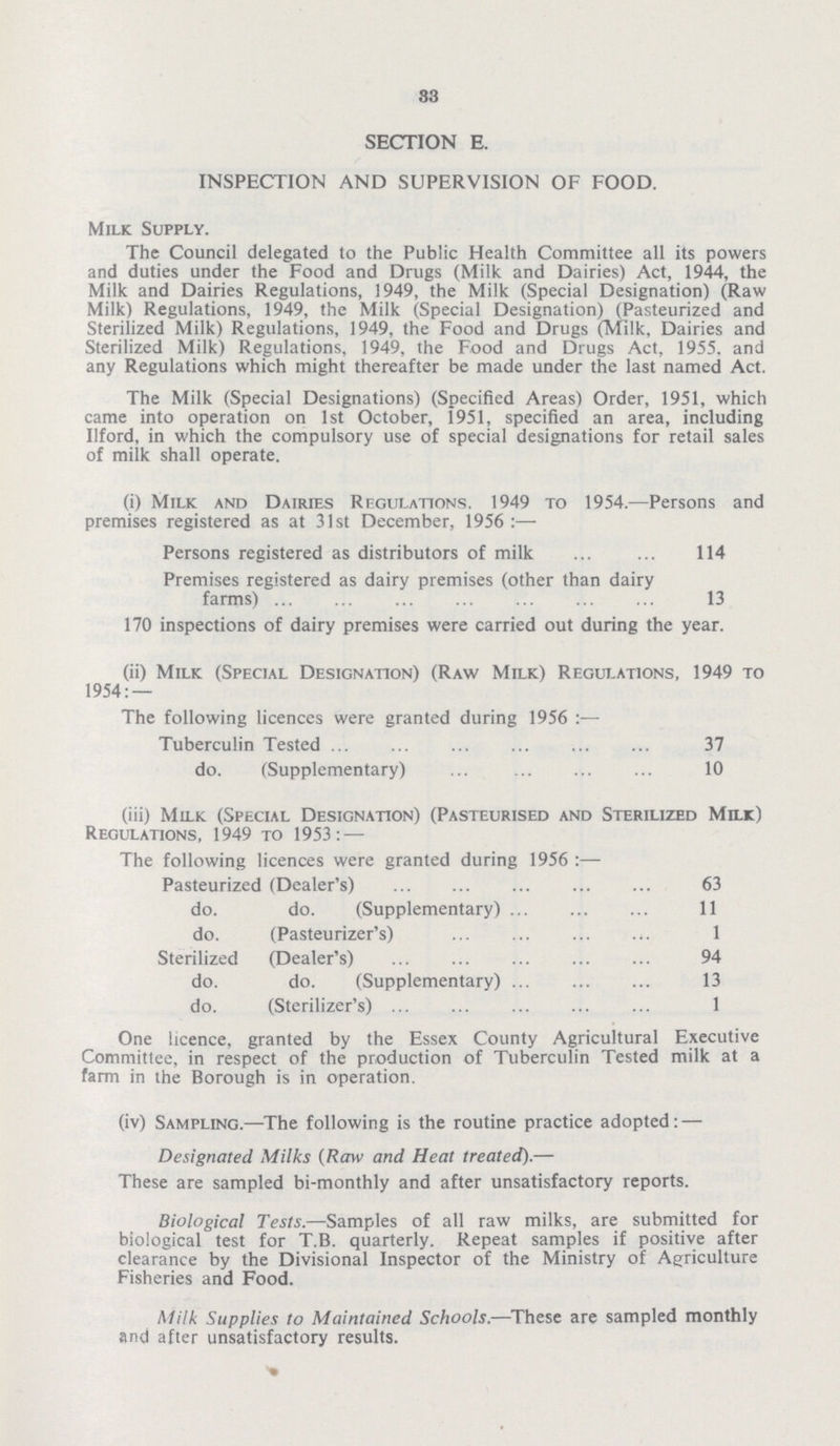 83 SECTION E. INSPECTION AND SUPERVISION OF FOOD. Milk Supply. The Council delegated to the Public Health Committee all its powers and duties under the Food and Drugs (Milk and Dairies) Act, 1944, the Milk and Dairies Regulations, 1949, the Milk (Special Designation) (Raw Milk) Regulations, 1949, the Milk (Special Designation) (Pasteurized and Sterilized Milk) Regulations, 1949, the Food and Drugs (Milk, Dairies and Sterilized Milk) Regulations, 1949, the Food and Drugs Act, 1955. and any Regulations which might thereafter be made under the last named Act. The Milk (Special Designations) (Specified Areas) Order, 1951, which came into operation on 1st October, 1951, specified an area, including llford, in which the compulsory use of special designations for retail sales of milk shall operate. (i) Milk and Dairies Regulations. 1949 to 1954.—Persons and premises registered as at 31st December, 1956:— Persons registered as distributors of milk 114 Premises registered as dairy premises (other than dairy farms) 13 170 inspections of dairy premises were carried out during the year. (ii) Milk (Special Designation) (Raw Milk) Regulations, 1949 to 1954:— The following licences were granted during 1956 Tuberculin Tested 37 do. (Supplementary) 10 (iii) Milk (Special Designation) (Pasteurised and Sterilized Milk) Regulations, 1949 to 1953: — The following licences were granted during 1956 :— Pasteurized (Dealer's) 63 do. do. (Supplementary) 11 do. (Pasteurizer's) 1 Sterilized (Dealer's) 94 do. do. (Supplementary) 13 do. (Sterilizer's) 1 One licence, granted by the Essex County Agricultural Executive Committee, in respect of the production of Tuberculin Tested milk at a farm in the Borough is in operation. (iv) Sampling.—The following is the routine practice adopted: — Designated Milks (Raw and Heat treated).— These are sampled bi-monthly and after unsatisfactory reports. Biological Tests.—Samples of all raw milks, are submitted for biological test for T.B. quarterly. Repeat samples if positive after clearance by the Divisional Inspector of the Ministry of Agriculture Fisheries and Food. Milk Supplies to Maintained Schools.—These are sampled monthly and after unsatisfactory results.