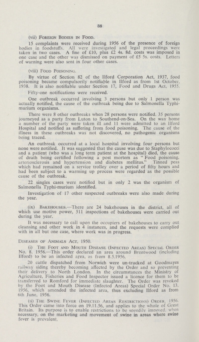 38 (vii) Foreign Bodies in Food. 15 complaints were received during 1956 of the presence of foreign bodies in foodstuffs. All were investigated and legal proceedings were taken in two cases. A fine of £10, plus £2 4s. 8d. costs was imposed in one case and the other was dismissed on payment of £5 5s. costs. Letters of warning were also sent in four other cases. (viii) Food Poisoning. By virtue of Section 82 of the llford Corporation Act, 1937, food poisoning became compulsorily notifiable in llford as from 1st October, 1938. It is also notifiable under Section 17, Food and Drugs Act, 1955. Fifty-one notifications were received. One outbreak occurred involving 3 persons but only 1 person was actually notified, the cause of the outbreak being due to Salmonella Typhi murium organisms. There were 8 other outbreaks when 28 persons were notified. 35 persons journeyed as a party from Luton to Southend-on-Sea. On the way home a number of the party were taken ill and II were admitted to an llford Hospital and notified as suffering from food poisoning. The cause of the illness in these outbreaks was not discovered, no pathogenic organisms being traced. An outbreak occurred at a local hospital involving four persons but none were notified. It was suggested that the cause was due to Staphylococci and a patient (who was a long term patient at the hospital) died, the cause of death being certified following a post mortem as  Food poisoning, arteriosclerosis and hypertension and diabetes mellitus. Tinned peas which had remained on a service trolley over a period of fifty hours and had been subject to a warming up process were regarded as the possible cause of the outbreak. 22 singles cases were notified but in only 2 was the organism of Salmonella Typhi-murium identified. Investigation of 17 other suspected outbreaks were also made during the year. (ix) Bakehouses.—There are 24 bakehouses in the district, all of which use motive power, 511 inspections of bakehouses were carried out during the year. It was necessary to call upon the occupiers of bakehouses to carry out cleansing and other work in 4 instances, and the requests were complied with in all but one case, where work was in progress. Diseases of Animals Act, 1950. (i) The Foot and Mouth Disease (Infected Areas) Special Order No. 8. 1956.—This order declared an area around Brentwood (including llford) to be an infected area, as fiom 8.5.1956. 20 cattle dispatched from Norwich were un-trucked at Goodmayes railway siding thereby becoming affected by the Order and so preventing their delivery to North London. In the circumstances the Ministry of Agriculture, Fisheries and Food Inspector issued a licence for them to be transferred to Romford for immediate slaughter. The Order was revoked by the Foot and Mouth Disease (Infected Areas) Special Order No. 13, 1956, which amended the infected area, thus excluding llford as from 6th June, 1956. (ii) The Swine Fever (Infected Areas Restrictions) Order. 1956 This Order came into force on 19.11.56, and applies to the whole of Great Britain. Its purpose is to enable restrictions to be speedily imDO'.ed. when necessary, on the marketing and movement of swine in areas where swine fever is prevalent,