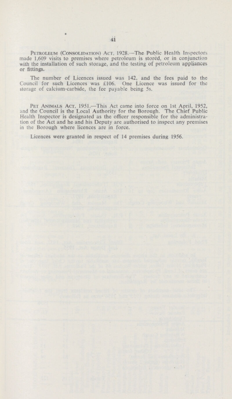 41 Petroleum (Consolidation) Act, 1928.—The Public Health Inspectors made 1,609 visits to premises where petroleum is stored, or in conjunction with the installation of such storage, and the testing of petroleum appliances or fittings. The number of Licences issued was 142, and the fees paid to the Council for such Licences was £106. One Licence was issued for the storage of calcium-carbide, the fee payable being 5s. Pet Animals Act, 1951.—This Act came into force on 1st April, 1952, and the Council is the Local Authority for the Borough. The Chief Public Health Inspector is designated as the officer responsible for the administra tion of the Act and he and his Deputy are authorised to inspect any premises in the Borough where licences are in force. Licences were granted in respect of 14 premises during 1956.