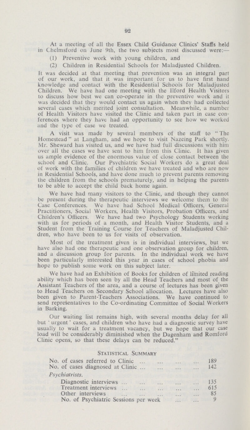 92 At a meeting of all the Essex Child Guidance Clinics' Staffs held in Chelmsford on June 9th, the two subjects most discussed were:— (1) Preventive work with young children, and (2) Children in Residential Schools for Maladjusted Children. It was decided at that meeting that prevention was an integral part of our work, and that it was important for us to have first hand knowledge and contact with the Residential Schools for Maladjusted Children. We have had one meeting with the Ilford Health Visitors to discuss how best we can co-operate in the preventive work and it was decided that they would contact us again when they had collected several cases which merited joint consultation. Meanwhile, a number of Health Visitors have visited the Clinic and taken part in case con ferences where they have had an opportunity to see how we worked and the type of case we treated. A visit was made by several members of the staff to The Homestead at Langham, and we hope to visit Nazeing Park shortly. Mr. Sheward has visited us, and we have had full discussions with him over all the cases we have sent to him from this Clinic. It has given us ample evidence of the enormous value of close contact between the school and Clinic. Our Psychiatric Social Workers do a great deal of work with the families of children we have treated and who are now in Residential Schools, and have done much to prevent parents removing the children from the schools prematurely, and in helping the parents to be able to accept the child back home again. We have had many visitors to the Clinic, and though they cannot be present during the therapeutic interviews we welcome them to the Case Conferences. We have had School Medical Officers, General Practitioners, Social Workers, Health Visitors, Probation Officers, and Children's Officers. We have had two Psychology Students working with us for periods of a month, and Health Visitor Students, and a Student from the Training Course for Teachers of Maladjusted Chil dren, who have been to us for visits of observation. Most of the treatment given is in individual interviews, but we have also had one therapeutic and one observation group for children, and a discussion group for parents. In the individual work we have been particularly interested this year in cases of school phobia and hope to publish some work on this subject later. We have had an Exhibition of Books for children of limited reading ability which has been seen by all the Head Teachers and most of the Assistant Teachers of the area, and a course of lectures has been given to Head Teachers on Secondary School allocation. Lectures have also been given to Parent-Teachers Associations. We have continued to send representatives to the Co-ordinating Committee of Social Workers in Barking. Our waiting list remains high, with several months delay for all but 'urgent' cases, and children who have had a diagnostic survey have usually to wait for a treatment vacancy, but we hope that our case load will be considerably diminished when the Dagenham and Romford Clinic opens, so that these delays can be reduced. Statistical Summary No. of cases referred to Clinic 189 No. of cases diagnosed at Clinic 142 Psychiatrists. Diagnostic interviews 135 Treatment interviews 615 Other interviews 85 No. of Psychiatric Sessions per week 9