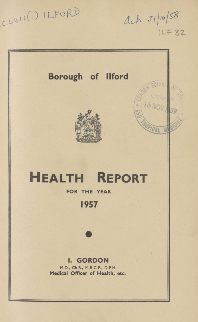 AC 4411(1)ILFORD ACH31/10/58 ILF 32 Borough of llford Health Report FOR THE YEAR 1957 I. GORDON M.D., Ch B., M.R.C.P., D P H. Medical Officer of Health, etc.