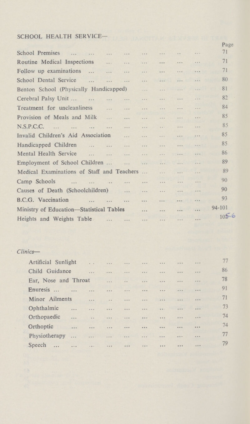 SCHOOL HEALTH SERVICE— Page School Premises 71 Routine Medical Inspections 71 Follow up examinations 71 School Dental Service 80 Benton School (Physically Handicapped) 81 Cerebral Palsy Unit 82 Treatment for uncleanliness 84 Provision of Meals and Milk 85 N.S.P.C.C 85 Invalid Children's Aid Association 85 Handicapped Children 85 Mental Health Service 86 Employment of School Children 89 Medical Examinations of Staff and Teachers 89 Camp Schools 90 Causes of Death (Schoolchildren) 90 B.C.G. Vaccination 93 Ministry of Education—Statistical Tables 94-101 Heights and Weights Table 105-6 Clinics— Artificial Sunlight 77 Child Guidance 86 Ear, Nose and Throat 78 Enuresis 91 Minor Ailments 71 Ophthalmic 73 Orthopaedic 74 Orthoptic 74 Physiotherapy 77 Speech 79