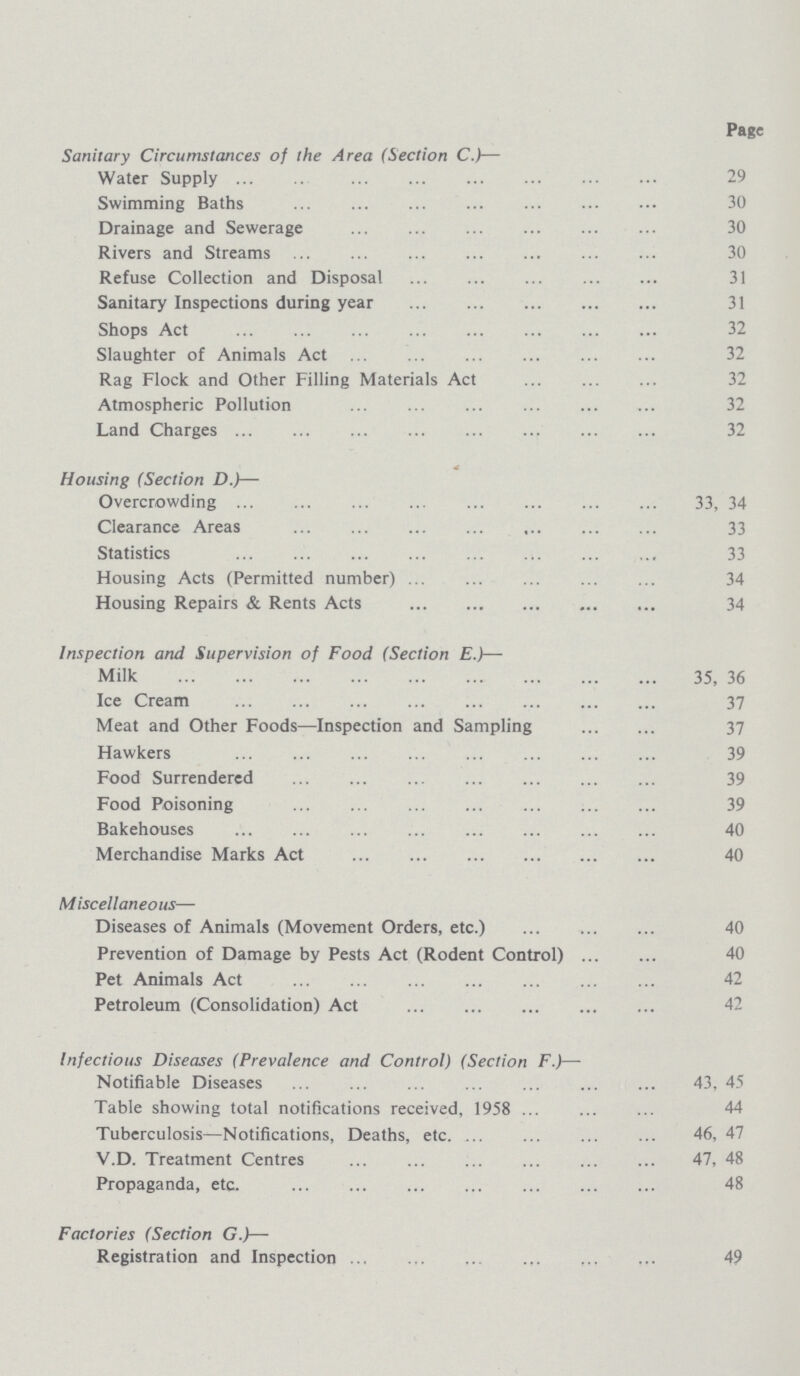 Page Sanitary Circumstances of the Area (Section C.)— Water Supply 29 Swimming Baths 30 Drainage and Sewerage 30 Rivers and Streams 30 Refuse Collection and Disposal 31 Sanitary Inspections during year 31 Shops Act 32 Slaughter of Animals Act 32 Rag Flock and Other Filling Materials Act 32 Atmospheric Pollution 32 Land Charges 32 Housing (Section D.)— Overcrowding 33, 34 Clearance Areas 33 Statistics 33 Housing Acts (Permitted number) 34 Housing Repairs & Rents Acts 34 Inspection and Supervision of Food (Section E.)— Milk 35, 36 Ice Cream 37 Meat and Other Foods—Inspection and Sampling 37 Hawkers 39 Food Surrendered 39 Food Poisoning 39 Bakehouses 40 Merchandise Marks Act 40 Miscellaneous— Diseases of Animals (Movement Orders, etc.) 40 Prevention of Damage by Pests Act (Rodent Control) 40 Pet Animals Act 42 Petroleum (Consolidation) Act 42 Infectious Diseases (Prevalence and Control) (Section F.)— Notifiable Diseases 43, 45 Table showing total notifications received, 1958 44 Tuberculosis—Notifications, Deaths, etc. 46, 47 V.D. Treatment Centres 47, 48 Propaganda, etc. 48 Factories (Section G.)— Registration and Inspection 49