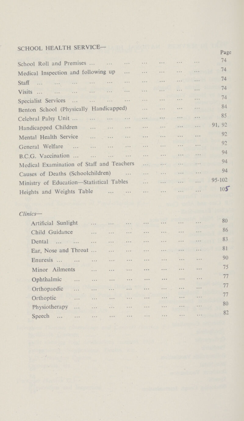 SCHOOL HEALTH SERVICE— Page School Roll and Premises 74 Medical Inspection and following up 74 Staff 74 Visits 74 Specialist Services 74 Benton School (Physically Handicapped) 84 Celebral Palsy Unit 85 Handicapped Children 91, 92 Mental Health Service 92 General Welfare B.C.G. Vaccination94 Medical Examination of Staff and Teachers 94 Causes of Deaths (Schoolchildren) 94 Ministry of Education—Statistical Tables 95-102 Heights and Weights Table 105 Clinics— Artificial Sunlight 80 Child Guidance 86 Dental 83 Ear, Nose and Throat 81 Enuresis 90 Minor Ailments 75 Ophthalmic Orthopaedic 77 77 Orthoptic Physiotherapy 80 Speech 82