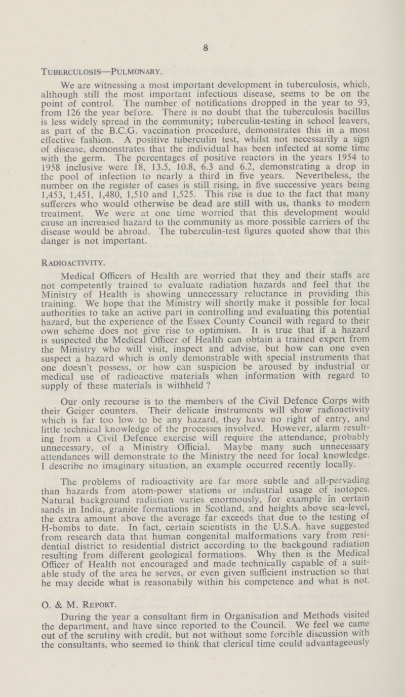 8 Tuberculosis—Pulmonary. We are witnessing a most important development in tuberculosis, which, although still the most important infectious disease, seems to be on the point of control. The number of notifications dropped in the year to 93, from 126 the year before. There is no doubt that the tuberculosis bacillus is less widely spread in the community; tuberculin-testing in school leavers, as part of the B.C.G. vaccination procedure, demonstrates this in a most effective fashion. A positive tuberculin test, whilst not necessarily a sign of disease, demonstrates that the individual has been infected at some time with the germ. The percentages of positive reactors in the years 1954 to 1958 inclusive were 18, 13.5, 10.8, 6.3 and 6.2, demonstrating a drop in the pool of infection to nearly a third in five years. Nevertheless, the number on the register of cases is still rising, in five successive years being 1,453, 1,451, 1,480. 1,510 and 1,525. This rise is due to the fact that many sufferers who would otherwise be dead are still with us, thanks to modern treatment. We were at one time worried that this development would cause an increased hazard to the community as more possible carriers of the disease would be abroad. The tuberculin-test figures quoted show that this danger is not important. Radioactivity. Medical Officers of Health are worried that they and their staffs are not competently trained to evaluate radiation hazards and feel that the Ministry of Health is showing unnecessary reluctance in providing this training. We hope that the Ministry will shortly make it possible for local authorities to take an active part in controlling and evaluating this potential hazard, but the experience of the Essex County Council with regard to their own scheme does not give rise to optimism. It is true that if a hazard is suspected the Medical Officer of Health can obtain a trained expert from the Ministry who will visit, inspect and advise, but how can one even suspect a hazard which is only demonstrable with special instruments that one doesn't possess, or how can suspicion be aroused by industrial or medical use of radioactive materials when information with regard to supply of these materials is withheld ? Our only recourse is to the members of the Civil Defence Corps with their Geiger counters. Their delicate instruments will show radioactivity which is far too low to be any hazard, they have no right of entry, and little technical knowledge of the processes involved. However, alarm result ing from a Civil Defence exercise will require the attendance, probably unnecessary, of a Ministry Official. Maybe many such unnecessary attendances will demonstrate to the Ministry the need for local knowledge. I describe no imaginary situation, an example occurred recently locally. The problems of radioactivity are far more subtle and all-pervading than hazards from atom-power stations or industrial usage of isotopes. Natural background radiation varies enormously, for example in certain sands in India, granite formations in Scotland, and heights above sea-level, the extra amount above the average far exceeds that due to the testing of H-bombs to date. In fact, certain scientists in the U.S.A. have suggested from research data that human congenital malformations vary from resi dential district to residential district according to the backgound radiation resulting from different geological formations. Why then is the Medical Officer of Health not encouraged and made technically capable of a suit able study of the area he serves, or even given sufficient instruction so that he may decide what is reasonabily within his competence and what is not. O. & M. Report. During the year a consultant firm in Organisation and Methods visited the department, and have since reported to the Council. We feel we came out of the scrutiny with credit, but not without some forcible discussion with the consultants, who seemed to think that clerical time could advantageously
