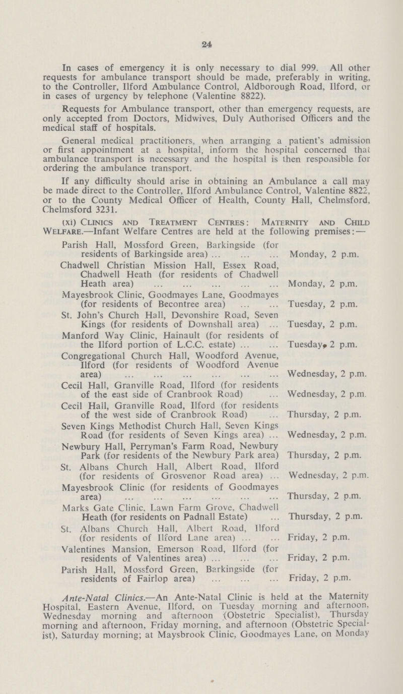 24 In cases of emergency it is only necessary to dial 999. All other requests for ambulance transport should be made, preferably in writing, to the Controller, llford Ambulance Control, Aldborough Road, llford, or in cases of urgency by telephone (Valentine 8822). Requests for Ambulance transport, other than emergency requests, are only accepted from Doctors, Midwives, Duly Authorised Officers and the medical staff of hospitals. General medical practitioners, when arranging a patient's admission or first appointment at a hospital, inform the hospital concerned that ambulance transport is necessary and the hospital is then responsible for ordering the ambulance transport. If any difficulty should arise in obtaining an Ambulance a call may be made direct to the Controller, llford Ambulance Control, Valentine 8822, or to the County Medical Officer of Health, County Hall, Chelmsford, Chelmsford 3231. (xi) Clinics and Treatment Centres: Maternity and Child Welfare.—Infant Welfare Centres are held at the following premises:— Parish Hall, Mossford Green, Barkingside (for residents of Barkingside area) Monday, 2 p.m. Chadwell Christian Mission Hall, Essex Road, Chadwell Heath (for residents of Chadwell Heath area) Monday, 2 p.m. Mayesbrook Clinic, Goodmayes Lane, Goodmayes (for residents of Becontree area) Tuesday, 2 p.m. St. John's Church Hall, Devonshire Road, Seven Kings (for residents of Downshall area) Tuesday, 2 p.m. Manford Way Clinic, Hainault (for residents of the llford portion of L.C.C. estate) Tuesday, 2 p.m. Congregational Church Hall, Woodford Avenue, llford (for residents of Woodford Avenue area) Wednesday, 2 p.m. Cecil Hall, Granville Road, llford (for residents of the east side of Cranbrook Road) Wednesday, 2 p.m Cecil Hall, Granville Road, llford (for residents of the west side of Cranbrook Road) Thursday, 2 p.m. Seven Kings Methodist Church Hall, Seven Kings Road (for residents of Seven Kings area) Wednesday, 2 p.m. Newbury Hall, Perryman's Farm Road, Newbury Park (for residents of the Newbury Park area) Thursday, 2 p.m. St. Albans Church Hall, Albert Road, llford (for residents of Grosvenor Road area) Wednesday, 2 p.m. Mayesbrook Clinic (for residents of Goodmayes area) Thursday, 2 p.m. Marks Gate Clinic, Lawn Farm Grove, Chadwell Heath (for residents on Padnall Estate) Thursday, 2 p.m. St. Albans Church Hall, Albert Road, llford (for residents of llford Lane area) Friday, 2 p.m. Valentines Mansion, Emerson Road, llford (for residents of Valentines area) Friday, 2 p.m. Parish Hall, Mossford Green, Barkingside (for residents of Fairlop area) Friday, 2 p.m. Ante-Natal Clinics.—An Ante-Natal Clinic is held at the Maternity Hospital. Eastern Avenue, llford, on Tuesday morning and afternoon. Wednesday morning and afternoon (Obstetric Specialist), Thursday morning and afternoon, Friday morning, and afternoon (Obstetric Special ist), Saturday morning; at Maysbrook Clinic, Goodmayes Lane, on Monday