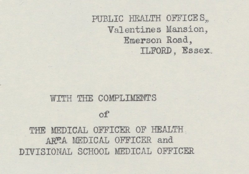 PUBLIC HEALTH OFFICES„ Valentines Mansion, Emerson Road, ILFORD, Essex. WITH THE COMPLIMENTS of THE MEDICAL OFFICER OF HEALTH AREA MEDICAL OFFICER and DIVISIONAL SCHOOL MEDICAL OFFICER