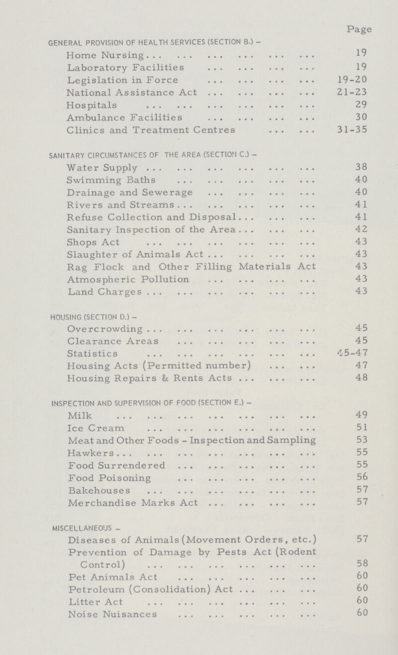  Page GENERAL PROVISION OF HEALTH SERVICES (SECTION B.)- Home Nursing 19 Laboratory Facilities 19 Legislation in Force 19-20 National Assistance Act 21-23 Hospitals 29 Ambulance Facilities 30 Clinics and Treatment Centres 31-35 SANITARY CIRCUMSTANCES OF THE AREA (SECTION C.)- 38 Swimming Baths 40 Drainage and Sewerage 40 Rivers and Streams 41 Refuse Collection and Disposal 41 Sanitary Inspection of the Area 42 Shops Act 43 Slaughter of Animals Act 43 Rag Flock and Other Filling Materials Act 43 Atmospheric Pollution 43 Land Charges 43 HOUSING (SECTION D.)- Overcrowding 45 Clearance Areas 45 Statistics 45-47 Housing Acts (Permitted number) 47 Housing Repairs & Rents Acts 48 INSPECTION AND SUPERVISION OF FOOD (SECTION E.)- Milk 49 Ice Cream 51 Meat and Other Foods - Inspection and Sampling 53 Hawkers 55 Food Surrendered 55 Food Poisoning 56 Bakehouses 57 Merchandise Marks Act 57 MISCELLANEOUS- Diseases of Animals (Movement Orders, etc.) 57 Prevention of Damage by Pests Act (Rodent 58 Pet Animals Act 60 Petroleum (Consolidation) Act 60 Litter Act 60 Noise Nuisances 60