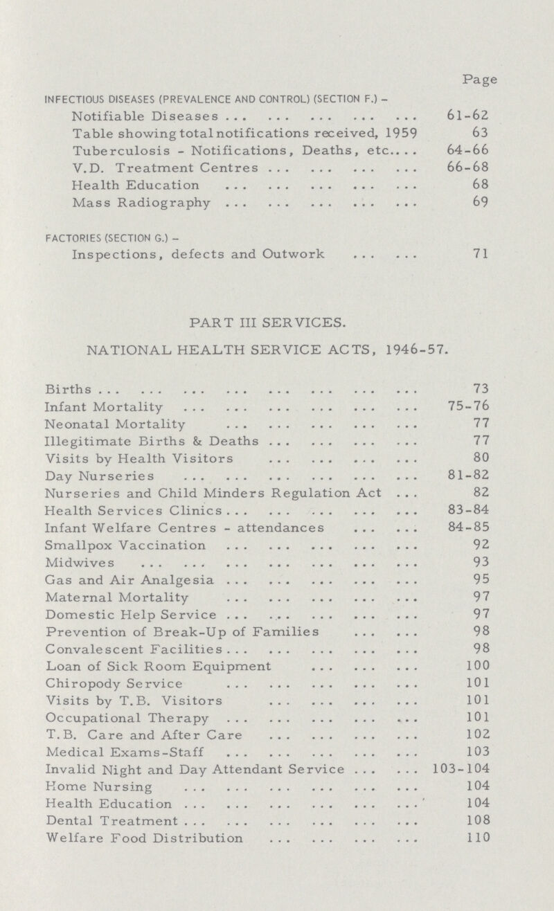  Page INFECTIOUS DISEASES (PREVALENCE AND CONTROL) (SECTION F.)- Notifiable Diseases 61-62 Table showing total notifications received, 1959 63 Tuberculosis - Notifications, Deaths, etc. 64-66 V.D. Treatment Centres 66-68 Health Education 68 Mass Radiography 69 FACTORIES (SECTION G.)- Inspections, defects and Outwork 71 PART III SERVICES. NATIONAL HEALTH SERVICE ACTS, 1946-57. Births 73 Infant Mortality 75-76 Neonatal Mortality 77 Illegitimate Births & Deaths 77 Visits by Health Visitors 80 Day Nurseries 81-82 Nurseries and Child Minders Regulation Act 82 Health Services Clinics 83-84 Infant Welfare Centres-attendances 84-85 Smallpox Vaccination 92 Midwives 93 Gas and Air Analgesia 95 Maternal Mortality 97 Domestic Help Service 97 Prevention of Break-Up of Families 98 Convalescent Facilities 98 Loan of Sick Room Equipment 100 Chiropody Service 101 Visits by T. B. Visitors 101 Occupational Therapy 101 T.B. Care and After Care 102 Medical Exams-Staff 103 Invalid Night and Day Attendant Service 103-104 Home Nursing 104 Health Education 104 Dental Treatment 108 Welfare Food Distribution 110