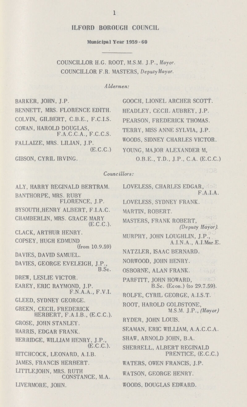 1 ILFORD BOROUGH COUNCIL Municipal Year 1959-60 COUNCILLOR H.G. ROOT, M.S.M. J.P., Mayor. COUNCILLOR F.R. MASTERS, Deputy Mayor. Aldermen: BARKER, JOHN, J.P. BENNETT, MRS. FLORENCE EDITH. COLVIN, GILBERT, C.B.E., F.C.I.S. COWAN, HAROLD DOUGLAS, F.A.C.C.A., F.C.C.S. FALLAIZE, MRS. LILIAN, J.P. (E.C.C.) GIBSON, CYRIL IRVING. COOCH, LIONEL ARCHER SCOTT. HEADLEY, CECIL AUBREY, J.P. PEARSON, FREDERICK THOMAS. TERRY, MISS ANNE SYLVIA, J.P. WOODS, SIDNEY CHARLES VICTOR. YOUNG, MAJOR ALEXANDER M, O.B.E., T.D., J.P., C.A. (E.C.C.) Councillors: ALY, HARRY REGINALD BERTRAM. BANTHORPE, MRS. RUBY FLORENCE, J.P. BYSOUTH,HENRY ALBERT, F.I.A.C. CHAMBERLIN, MRS. GRACE MARY (E.C.C.). CLACK, ARTHUR HENRY. COPSEY, HUGH EDMUND (from 10.9.59) DAVIES, DAVID SAMUEL. DAVIES, GEORGE EVELEIGH, J.P., B.Sc. DREW, LESLIE VICTOR. EAREY, ERIC RAYMOND, J.P. F.N.A.A., F.V.I. GLEED, SYDNEY GEORGE. GREEN, CECIL FREDERICK HERBERT, F.A.I.B., (E.C.C.). GROSE, JOHN STANLEY. HARRIS, EDGAR FRANK. HERRIDGE, WILLIAM HENRY, J.P., (E.C.C.). HITCHCOCK, LEONARD, A.I.B. JAMES, FRANCIS HERBERT. LITTLEJOHN, MRS. RUTH CONSTANCE, M.A. LIVERMORE, JOHN. LOVELESS, CHARLES EDGAR, F.A.I.A. LOVELESS, SYDNEY FRANK. MARTIN, ROBERT. MASTERS, FRANK ROBERT, (Deputy Mayor). MURPHY, JOHN LOUGHLIN, J.P., A.I.N.A., A.I.Mar.E. NATZLER, ISAAC BERNARD. NORWOOD, JOHN HENRY. OSBORNE, ALAN FRANK. PARFITT, JOHN HOWARD, B.Sc. (Econ.) (to 29.7.59). ROLFE, CYRIL GEORGE, A.I.S.T. ROOT, HAROLD GOLDSTONE, M.S.M. J.P., (Mayor) RYDER, JOHN LOUIS. SEAMAN, ERIC WILLIAM, A.A.C.C.A. SHAW, ARNOLD JOHN, B.A. SHERRELL, ALBERT REGINALD PRENTICE, (E.C.C.) WATERS, OWEN FRANCIS, J.P. WATSON, GEORGE HENRY. WOODS. DOUGLAS EDWARD.