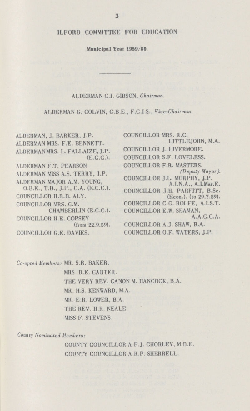 3 ILFORD COMMITTEE FOR EDUCATION Municipal Year 1959/60 ALDERMAN C.I. GIBSON, Chairman. ALDERMAN G. COLVIN, C.B.E., F.C.I.S., Vice-Chairman. ALDERMAN, J. BARKER, J.P. ALDERMAN MRS. F.E. BENNETT. ALDERMANMRS. L. FALLAIZE, J.P. (E.C.C.). ALDERMAN F.T. PEARSON ALDERMAN MISS A.S. TERRY, J.P. ALDERMAN MAJOR A.M. YOUNG, O.B.E., T.D., J.P., C.A. (E.C.C.). COUNCILLOR H.R.B. ALY. COUNCILLOR MRS. G.M. CHAMBERLIN (E.C.C.). COUNCILLOR H.E. COPSEY (from 22.9.59). COUNCILLOR G.E. DA VIES. COUNCILLOR MRS. R.C. LITTLEJOHN, M.A. COUNCILLOR J. LIVERMORE. COUNCILLOR S.F. LOVELESS. COUNCILLOR F.R. MASTERS. (Deputy Mayor). COUNCILLOR J.L. MURPHY, J.P. A.I.N.A., A.I.Mar.E. COUNCILLOR J.H. PARFITT, B.Sc. (Econ.). (to 29.7.59). COUNCILLOR C.G. ROLFE, A.I.S.T. COUNCILLOR E.W. SEAMAN, A.A.C.C.A. COUNCILLOR A.J. SHAW, B.A. COUNCILLOR O.F. WATERS, J.P. Co-opted Members: MR. S.R. BAKER. MRS. D.E. CARTER. THE VERY REV. CANON M. HANCOCK, B.A. MR. U.S. KENWARD, M.A. MR. E.R. LOWER, B.A. THE REV. H.R. NEALE. MISS F. STEVENS. County Nominated Members: COUNTY COUNCILLOR A.F.J. CHORLEY, M.B.E. COUNTY COUNCILLOR A.R.P. SHERRELL.