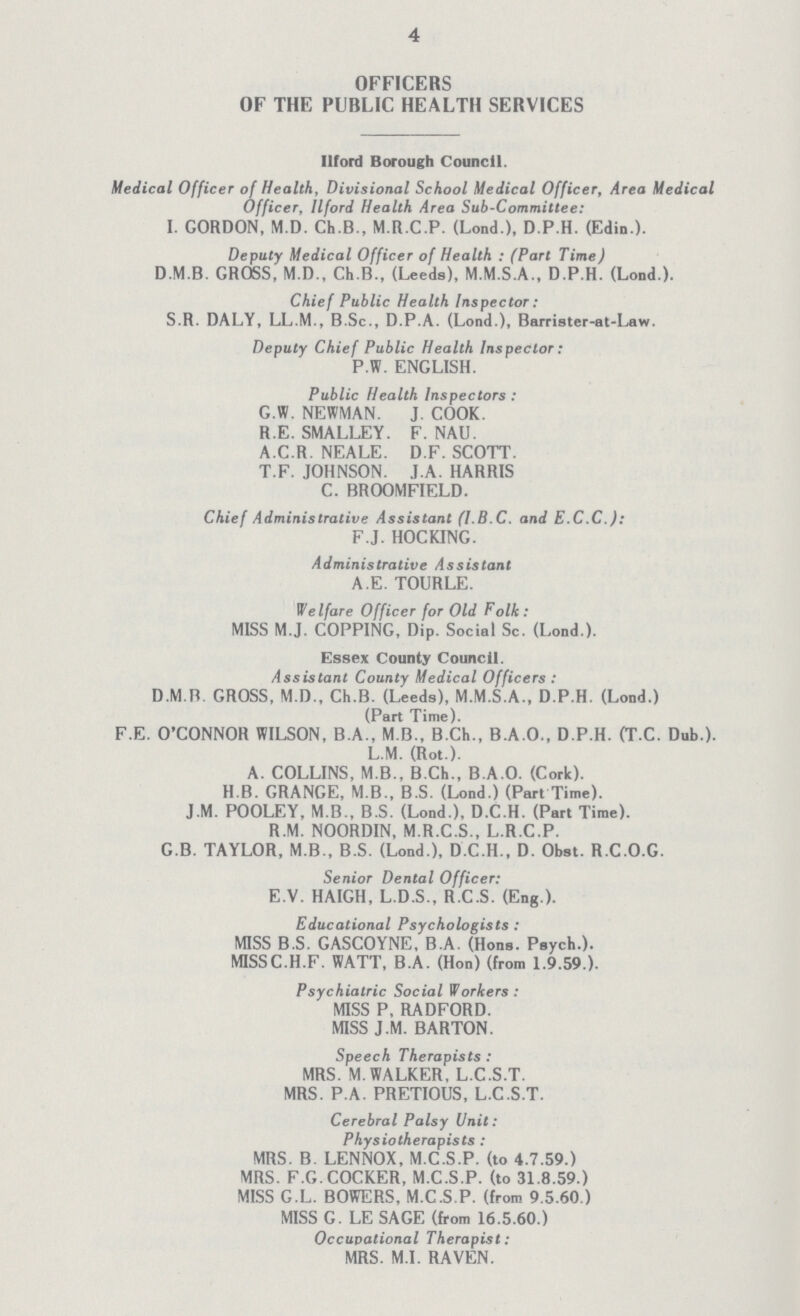 4 OFFICERS OF THE PUBLIC HEALTH SERVICES Ilford Borough Council. Medical Officer of Health, Divisional School Medical Officer, Area Medical Officer, Ilford Health Area Sub-Committee: I. GORDON, M.D. Ch.B., M.R.C.P. (Lond.), D.P.H. (Edin.). Deputy Medical Officer of Health: (Part Time) D.M.B. GROSS, M.D., Ch.B., (Leeds), M.M.S.A., D.P.H. (Lond.). Chief Public Health Inspector: S R. DALY, LL.M., B.Sc., D.P.A. (Lond.), Barrister-at-Law. Deputy Chief Public Health Inspector: P.W. ENGLISH. Public Health Inspectors: G.W. NEWMAN. J. COOK. R.E. SMALLEY. F. NAU. A.C.R. NEALE. D.F. SCOTT. T.F. JOHNSON. J.A. HARRIS C. BROOMFIELD. Chief Administrative Assistant (l.B.C. and E.C.C.): F.J. HOCKING. Administrative Assistant A.E. TOURLE. Welfare Officer for Old Folk: MISS M.J. COPPING, Dip. Social Sc. (Lond.). Essex County Council. Assistant County Medical Officers: D.M.B. GROSS, M.D., Ch.B. (Leeds), M.M.S.A., D.P.H. (Lond.) (Part Time). F.E. O'CONNOR WILSON, B.A., M B., B.Ch., B.A.O., D.P.H. (T.C. Dub.). L.M. (Rot.). A. COLLINS, M.B., B.Ch., B.A.O. (Cork). H.B. GRANGE, M.B., B.S. (Lond.) (Part Time). J.M. POOLEY, M B., B.S. (Lond ), D.C.H. (Part Time). R.M. NOORDIN, M.R.C.S., L.R.C.P. G.B. TAYLOR, M.B., B.S. (Lond ), D.C.H., D. Obst. R.C.O.G. Senior Dental Officer: E.V. HAIGH, L.D.S., R.C.S. (Eng.). Educational Psychologists: MISS B.S. GASCOYNE, B.A. (Hons. Psych.). MISSC.H.F. WATT, B.A. (Hon) (from 1.9.59.). Psychiatric Social Workers: MISS P, RADFORD. MISS J.M. BARTON. Speech Therapists: MRS. M.WALKER, L.C.S.T. MRS. P A. PRETIOUS, L.C.S.T. Cerebral Palsy Unit: Physiotherapists: MRS. B. LENNOX, M.C.S.P. (to 4.7.59.) MRS. F.G.COCKER, M.C.S.P. (to 31.8.59.) MISS G.L. BOWERS, M.C.S.P. (from 9.5.60.) MISS G. LE SAGE (from 16.5.60.) Occupational Therapist: MRS. M.I. RAVEN.